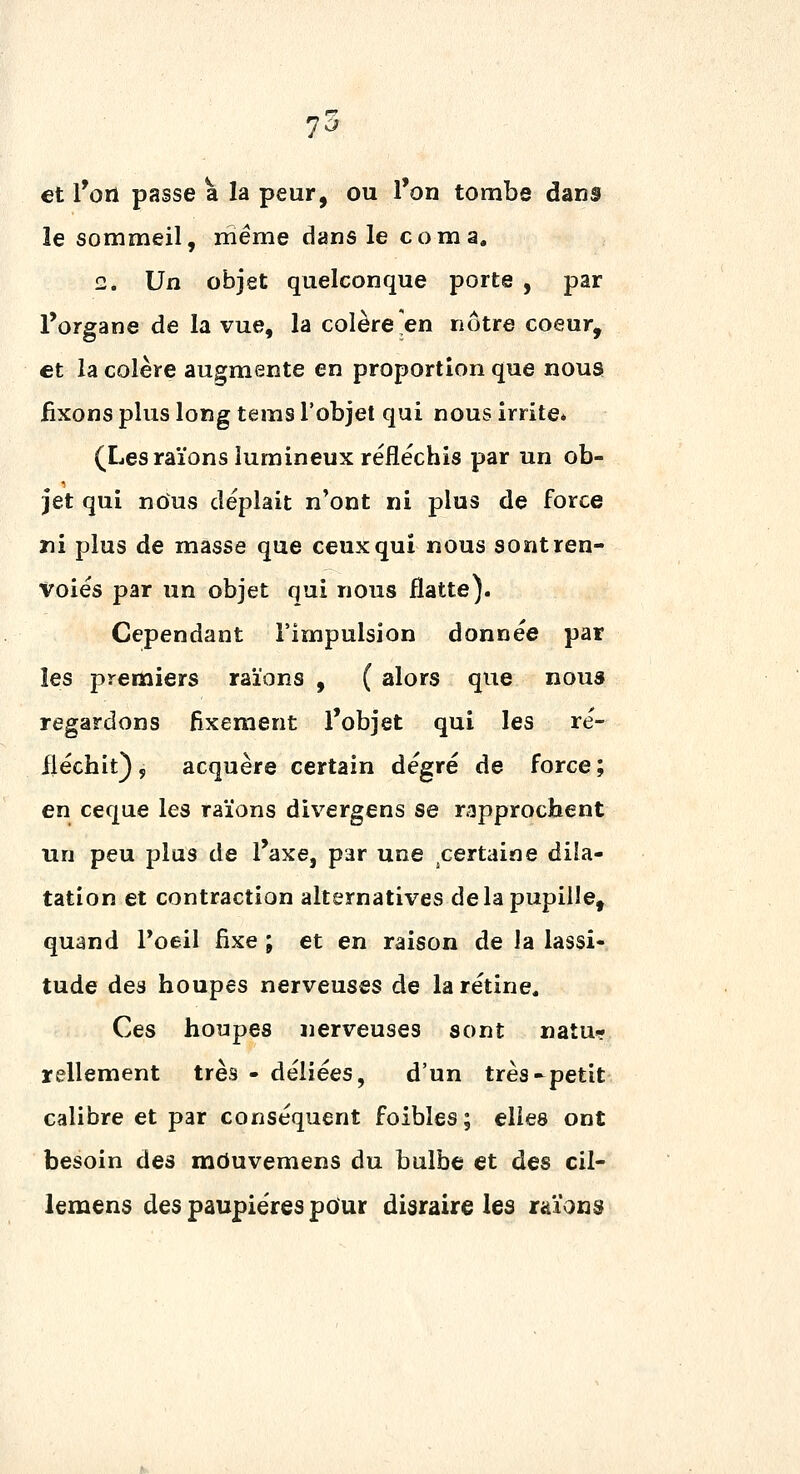 et l'on passe à la peur, ou l'on tombe dans le sommeil, même dans le coma, 2* Un objet quelconque porte , par l'organe de la vue, la colère'en nôtre coeur, et la colère augmente en proportion que nous, iixonspluslongtems l'objet qui nous irrite* (Les raïons lumineux réfléchis par un ob- jet qui nous déplait n'ont ni plus de force ni plus de masse que ceux qui nous sont ren- voies par un objet qui nous flatte). Cependant l'impulsion donnée par les premiers raïons , ( alors que nous regardons fixement l'objet qui les ré- iléchit), acquère certain degré de force; en ceque les raïons divergens se rapprochent un peu plus de l'axe, par une certaine dila- tation et contraction alternatives delà pupille, quand Poeil fixe ; et en raison de Ja lassi- tude des houpes nerveuses de la rétine. Ces houpes nerveuses sont natu- rellement très - déliées, d'un très-petit calibre et par conséquent foibles; elles ont besoin des mduvemens du bulbe et des cil- lemens des paupières pour disraire les raïons