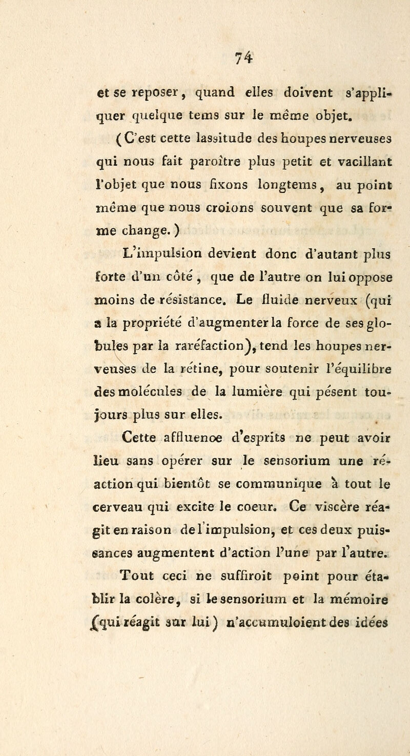 et se reposer, quand elles doivent s'appli- quer quelque teœs sur le même objet. (C'est cette lassitude des houpesnerveuses qui nous fait paroître plus petit et vacillant Tobjet que nous fixons longtems, au point même que nous croions souvent que sa for- me change. ) L'impulsion devient donc d'autant plus forte d'un côté , que de l'autre on lui oppose moins de résistance. Le fluide nerveux (qui a la propriété d'augmenter la force de sesgio- bul<es par la raréfaction), tend les houpes ner- veuses de la rétine, pour soutenir l'équilibre des molécules de la lumière qui pèsent tou» jours plus sur elles. Cette affluenoe d'esprits ne peut avoir lieu sans opérer sur le sensorium une ré- action qui bientôt se communique à tout le cerveau qui excite le coeur. Ce viscère réa- git en raison de 1 impulsion, et ces deux puis- sances augmentent d'action Pune par l'autre. Tout ceci ne suffiroit point pour éta- blir la colère, si le sensorium et la mémoire ^quiréagit sur lui) n'accumuloientdes idées
