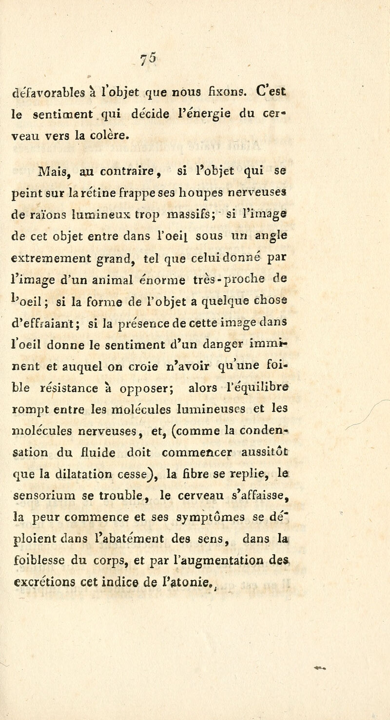 défavorables à l'objet que nous fixons. C est le sentiment qui décide l'énergie du cer- veau vers la colère. Mais, 201 contraire, si l'objet qui se peint sur la rétine frappe ses houpes nerveuses de raïons lumineux trop massifs;' si l'image de cet objet entre dans l'oeil sous un angle extrêmement grand, tel que celui donné par l'image d'un animal énorme très-proche de ^'oeil; si la forme de l'objet a quelque chose d'effraiant ; si la présence de cette image dans Toeil donne le sentiment d'un danger immi- nent et auquel on croie n'avoir qu une foi- ble résistance à opposer; alors l'équilibre rompt entre les molécules lumineuses et les molécules nerveuses, et, (comme la conden- sation du fluide doit commencer aussitôt que la dilatation cesse), la fibre se replie, le sensorium se trouble, le cerveau s'affaisse, la peur commence et ses symptômes se dé- ploient dans l'abatément des sens, dans la foiblesse du corps, et par l'augmentation des excrétions cet indice de Pfttonie-