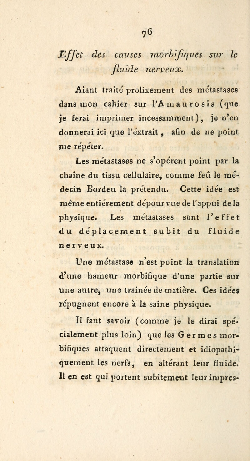 ^ffet des causes rnorhijiques sur le fluide nerveux, Aiant traité prolixement des métastases âans mon cahier sur l'A mau rosis (que je ferai imprimer incessamment), je n'en donnerai ici que l'extrait, afin de ne point me répéter. Les métastases ne s'opèrent point par la chaîne du tissu cellulaire, comme feu le mé- decin Bordeu la prétendu. Cette idée est même entièrement dépourvue de l'appui delà physique* Les métastases sont l'effet du déplacement subit du fluide nerveux. Une métastase n'est point la translation d'une bameur morbifique d'une partie sur une autre, une trainée de matière. Ces idées répugnent encore à la saine physique. Il faut savoir (comme je le dirai spé- cialement plus loin) que les Germes rnor- bifiques attaquent directement et idiopathi- quement les nerfs, en altérant leur fluide. Il en est qui portent subitemerjt Uurimpres-