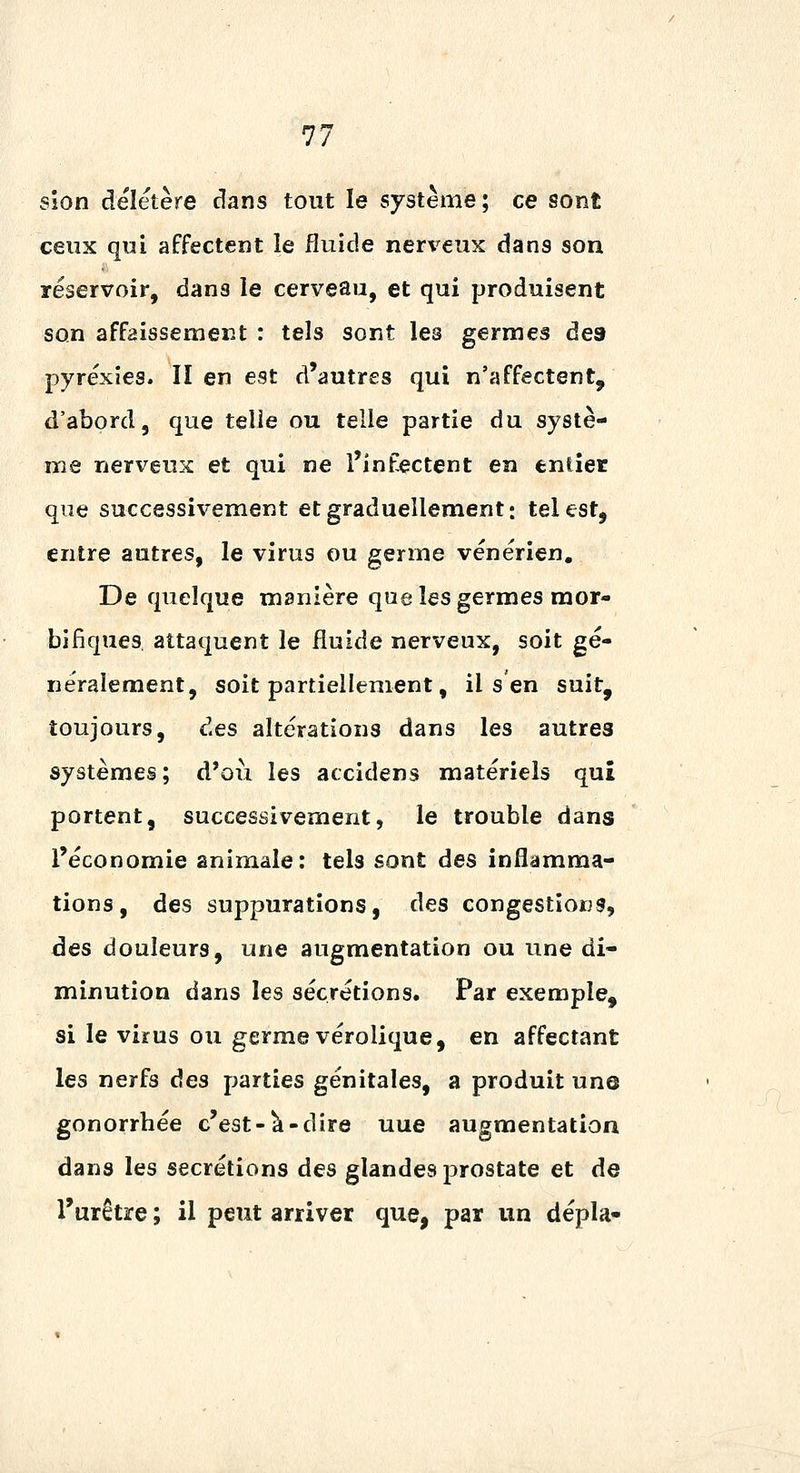 sîon délétère dans tout le système; ce sont ceux qui affectent le fluide nerveux dans son réservoir, dans le cerveau, et qui produisent son affaissement : tels sont les germes des pyréxies. lien est d'autres qui n'affectent, d'abord, que telle ou telle partie du systè- me nerveux et qui ne l'infectent en entier que successivement et graduellement; tel est, entre autres, le virus ou germe vénérien. De quelque manière que les germes mor- bifîques attaquent le fluide nerveux, soit gé- néralement, soit partiellement, il s en suit, toujours, des altérations dans les autres systèmes; d'oii les accidens matériels qui portent, successivement, le trouble dans l'économie animale: tels sont des inflamma- tions, des suppurations, des congestions, des douleurs, une augmentation ou une di- minution dans les sécrétions. Par exemple, si le virus ou germe vérolique, en affectant les nerfs des parties génitales, a produit un@ gonorrbée c'est-^-dire uue augmentation dans les sécrétions des glandes prostate et de l'urètre ; il peut arriver que, par un dépla-