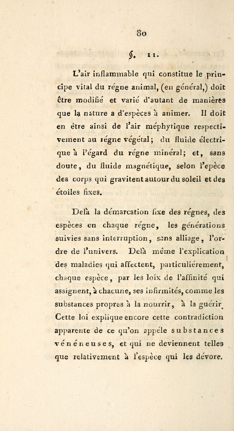 L'air inflammable qui constitue le prin» dpe vital du régne animal, (en général,) doit être modifié et varié d'autant de manières que 1^ néture a d'espèces u animer. Il doit en être ainsi de i air méphyfique respecti- vement au régne végétal; du fluide électri- que à Pégard du régne minéral; et, sans doute, du fluide magnétique, selon i'epèce des corps qui gravitent autour du soleil et des étoiles fixes. Delà la démarcation Cixe des régnes, des espèces en chaque régne, les générations suivies sans interruption, s-ms alliage, Tor- dre de l'univers. Delà même l'explication des maladies qai affectent, particulièrement, chaque espèce, par les loix de l'affinité qui assignent, à chacune, ses infirmités, comme les substances propres à la nourrir, à la guérir^ Cette loi explique encore cette contradiction apparente de ce qu'on apjj^éle substances vénéneuses, et qui ne deviennent telles que relativement à Tespèce qui les dévore.