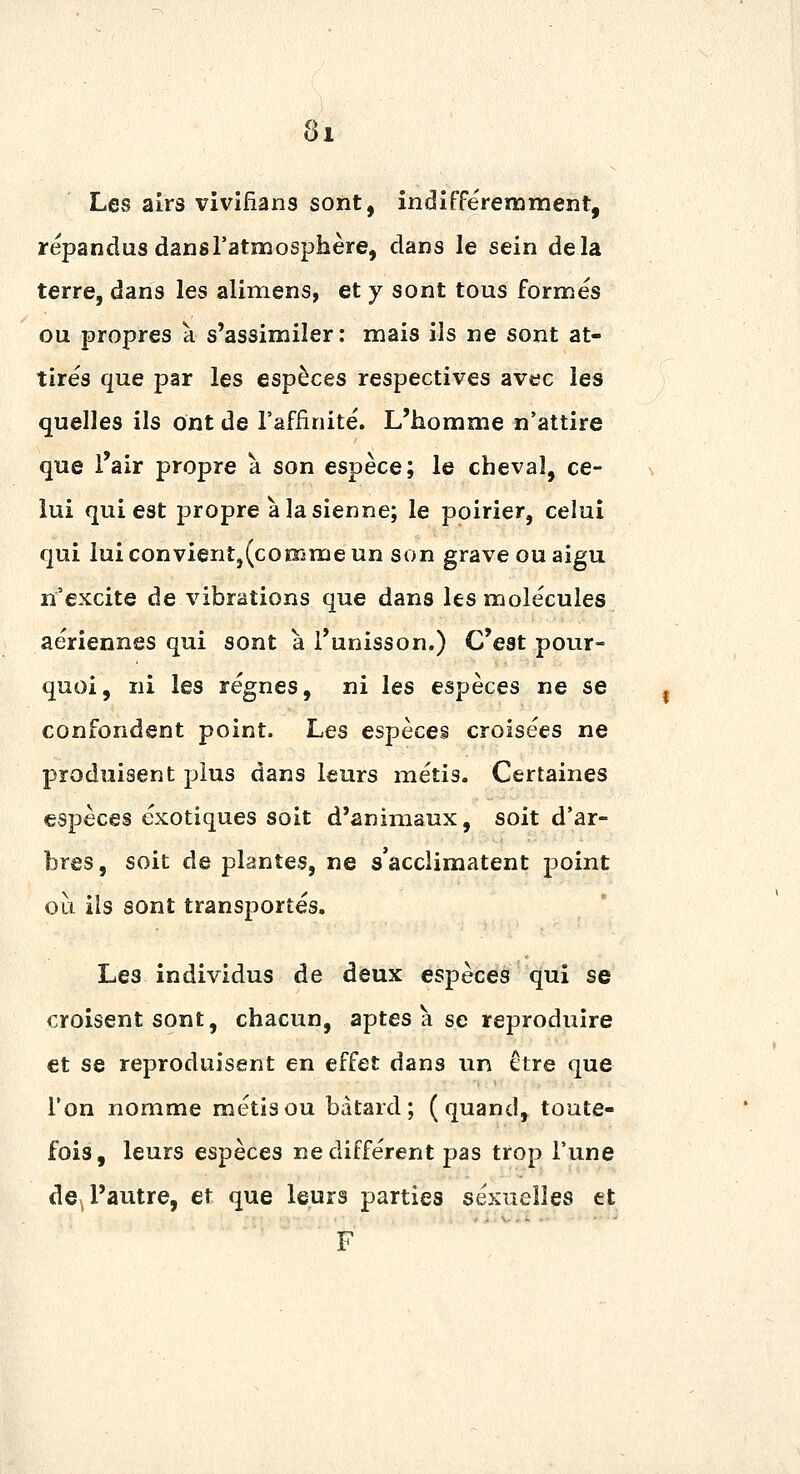 Les airs vivifîans sont, indifférenament, répandus dans l'atmosphère, dans le sein delà terre, dans les alimens, et y sont tous formés ou propres a s'assimiler: mais ils ne sont at- tirés que par les espèces respectives avec les quelles ils ont de l'affinité. L'homme n'attire que l'air propre à son espèce; le cheval, ce- lui qui est propre à la sienne; le poirier, celui qui luiconvientj(coœmeun son grave ou aigu n'excite de vibrations que dans les molécules aériennes qui sont à l'unisson.) C'est pour- quoi, ni les régnes, ni les espèces ne se confondent point. Les espèces croisées ne produisent plus dans leurs métis. Certaines espèces exotiques soit d'animaux, soit d'ar- bres, soit de plantes, ne s'acclimatent point où ils sont transportés. Les individus de deux espèces qui se croisent sont, chacun, aptes à se reproduire et se reproduisent en effet dans un ctre que l'on nomme métis ou bâtard; (quand, toute- fois, leurs espèces ne différent pas trop l'une de^ l'autre, et que leurs parties sexuelles et F