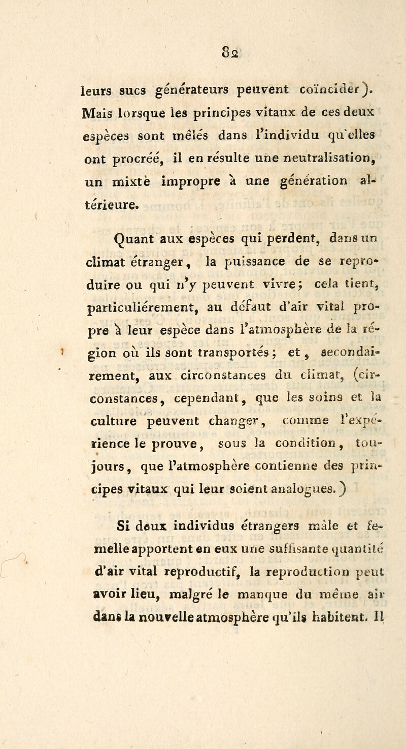 leurs sucs générateurs peuvent coïncider). Mais lorsque les principes vitaux de ces deux espèces sont mêlés dans l'individu qu'elles ont procréé, il en résulte une neutralisation, un mixte impropre à une génération al-* térieure. Quant aux espèces qui perdent, dans un climat étranger, la puissance de se repro* duire ou qui uy peuvent vivre; cela tient, particulièrement, au défaut d'air vital pro- pre a leur espèce dans l'atmosphère de la ré- gion où ils sont transportés ; et, secondai- rement, aux circonstances du climat, (cir- constances, cependant, que les soins et la culture peuvent changer, comme Texpé- rience le prouve, sous la condition, tou- jours, que l'atmosphère contienne des prin- cipes vitaux qui leur soient analogues.} Si deux individus étrangers mâle et fe- melle apportent en eux une suffisante quantité d'air vital reproductif, la reproduction peut avoir lieu, malgré le manque du même air dans la nouvelle atmosphère qu'ils habitent. II