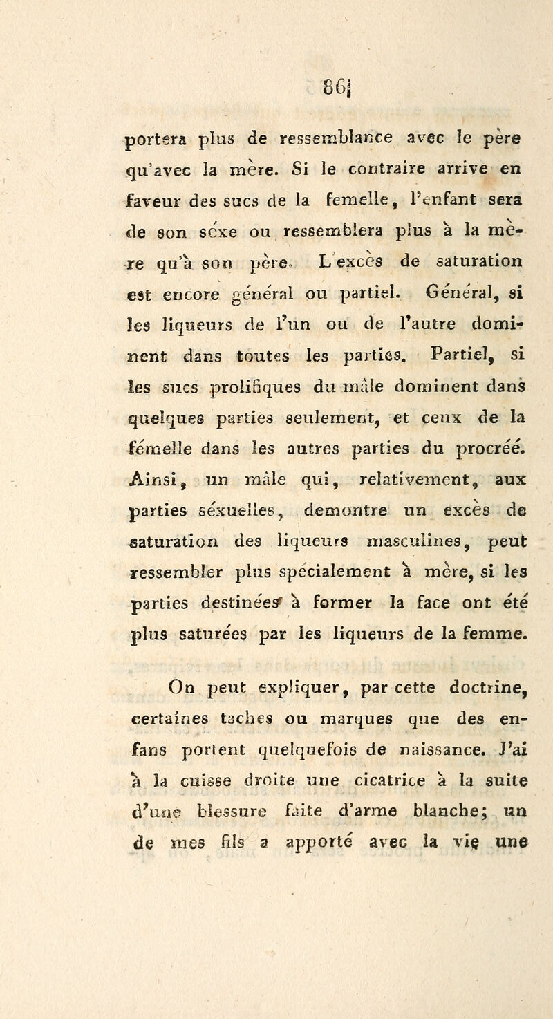 861 portera plus de ressemblance avec le père qu'avec la mère. Si le contraire arrive en faveur des sucs de la femelle, l'enfant sera de son sexe ou ressemblera plus à la mè- re qu'à son père. L excès de saturation est encore général ou partiel. Général, si les liqueurs de l'un ou de l'autre domi- nent dans toutes les parties. Partiel, si les sucs prolifiques du mâle dominent dans quelques parties seulement, et ceux de la femelle dans les autres parties du procréé. Ainsi, un mâle qui, relativement, aux parties sexuelles, démontre un excès de saturation des liqueurs masculines, peut ressembler plus spécialement à mère, si les parties destinées^ à former la face ont été plus saturées par les liqueurs de la femme. On j3eut expliquer, par cette doctrine, certaines taches ou marques que des en- fans portent quelquefois de naissance. J^ai à la cuisse droite une cicatrice à la suite d'une blessure faite d'arme blanche; un de mes fils a apporté avec la viç une