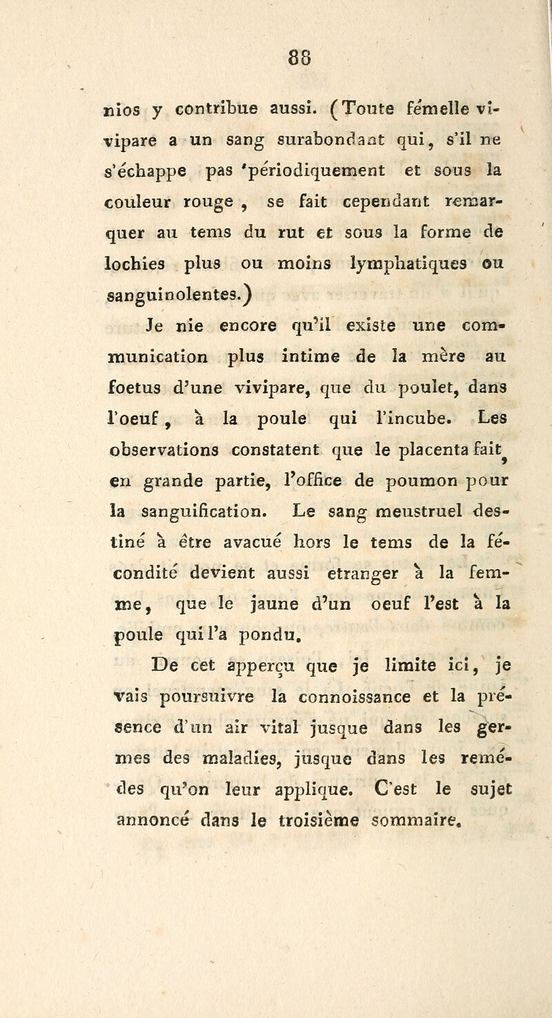 nîos y contribue aussi. (Toute femelle vi- vipare a un sang surabondaiat qui, s'il ne s'échappe pas 'périodiquement et sous la couleur rouge , se fait cependarit remar- quer au tenis du rut et sous la forme de lochies plus ou moins lymphatiques ou sanguinolentes.) Je nie encore qu'il existe une com- munication plus intime de la mère au foetus d'une vivipare, que du poulet, dans l'oeuf, à la poule qui l'incube. Les observations constatent que le placenta fait en grande partie, l'office de poumon pour la sanguification. Le sang meustruel des- tiné à être avacué hors le tems de la fé- condité devient aussi étranger à la fem- me, que le jaune d'un oeuf l'est à la poule qui l'a pondu. De cet appercu que je limite ici, je vais poursuivre la connoissance et la pré- sence d'un air vital jusque dans les ger- mes des maladies, jusque dans les remè- des qu'on leur applique. C'est le sujet annoncé dans le troisième sommaire.