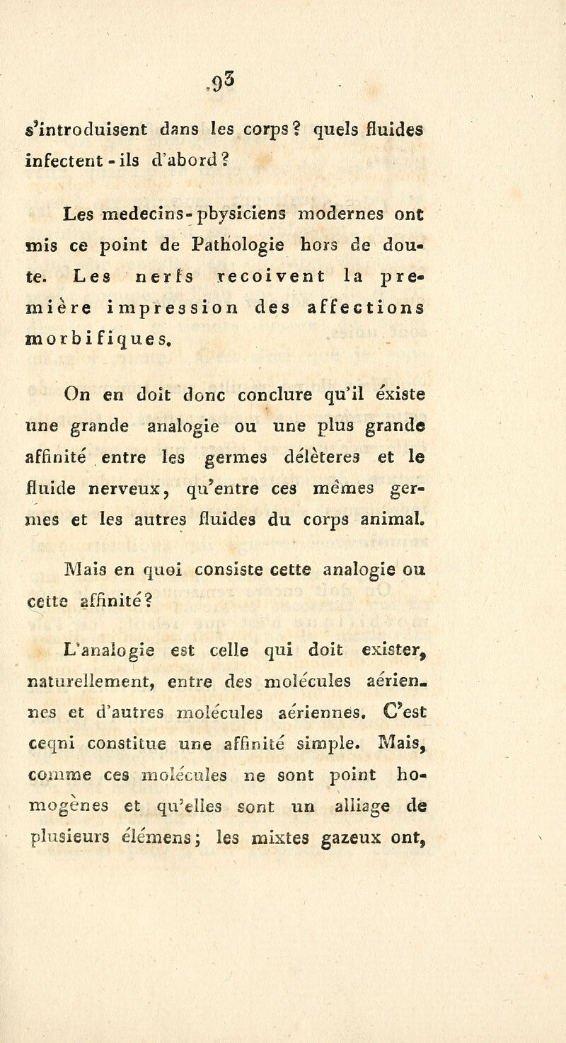 .95 s'introduisent dans les corps? quels fluides infectent-ils d'abord? Les médecins-physiciens modernes ont mis ce point de PatHologie hors de dou- te. Les nerfs reçoivent la pre- mière impression des affections morbi fiques. On en doit donc conclure qu'il existe une grande analogie ou une plus grande affinité entre les germes délétères et le fluide nerveux, qu'entre ces mêmes ger- mes et les autres fluides du corps animal. Mais en quoi consiste cette analogie ou cette affinité? L'analogie est celle qui doit exister, naturellement, entre des molécules aérien- nes et d'autres molécules aériennes. C'est ceqni constitue une affinité simple. Mais, comme ces molécules ne sont point ho- mogènes et qu'elles sont un alliage de plusieurs élémens; les mixtes gazeux ont,