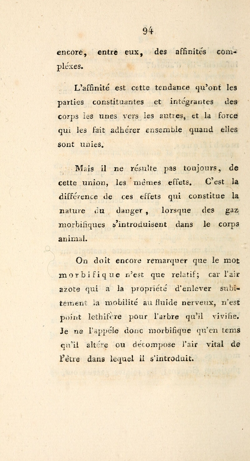 94- encore, entre eux, des affinités com- plexes. L'affinité est cette tendance qu'ont les parties constituantes et intégrantes des corps les unes vers les autres^ et la force qui les fait adhérer ensemble quand elles sont unies. Mais il ne résulte pas toujours, de cette union, les mêmes effets. C'est la différence de ces effets qui constitue la nature du danger , lorsque des gaz morbiiiques ^'introduisent dans le corps animal. On doit encore remarquer que le mot morbifique n'est que relatif; car l'air azote qui a la propriété d'enlever subi- tement ia mobilité au fluide nerveux, n'est p»)irit lethifère pour l'arbre qu'il vivifie. Je ne l'appéie donc morbifique qu'en tems qivii altère ou décompose l'air vital de Fétre dans lequel il s'introduit.