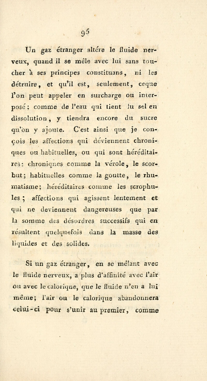 Un gaz étranger altère le fluide ner- veux, quand il se mêle avec lui sans tou- cher a ses principes consîituans, ni les détruire, et qu'il est, seulement, ceque l'on peut appeler en surcharge ou inter- posé ; comme de l'eau qui tient iu sel en dissolution, y tiendra encore dn sucre qu'on y ajoute. C'est ainsi que je con- çois les affections qui déviennent chroni- ques ou habituelles, ou qui sont héréditai- res: chroniqnes comme îa vérole, le scor- but; habituelles comme la goutte, le rhu- matisme; héréditaires comme les scrophu- les 5 affectioiîs qui agissent lentement et qui ne deviennent dangereuses que par la somme des désordres successifs qui en résultent quelquefois dans la masse des liquides et des solides. Si un gaz étranger, en se mêlant avec le fluide nerveux, a plus d'affinité avec Taîr ou avec le calorique, que le fluide n'en a lui même; l'air ou le calorique abandonnera celui-ci pour s'unir au premier, comme