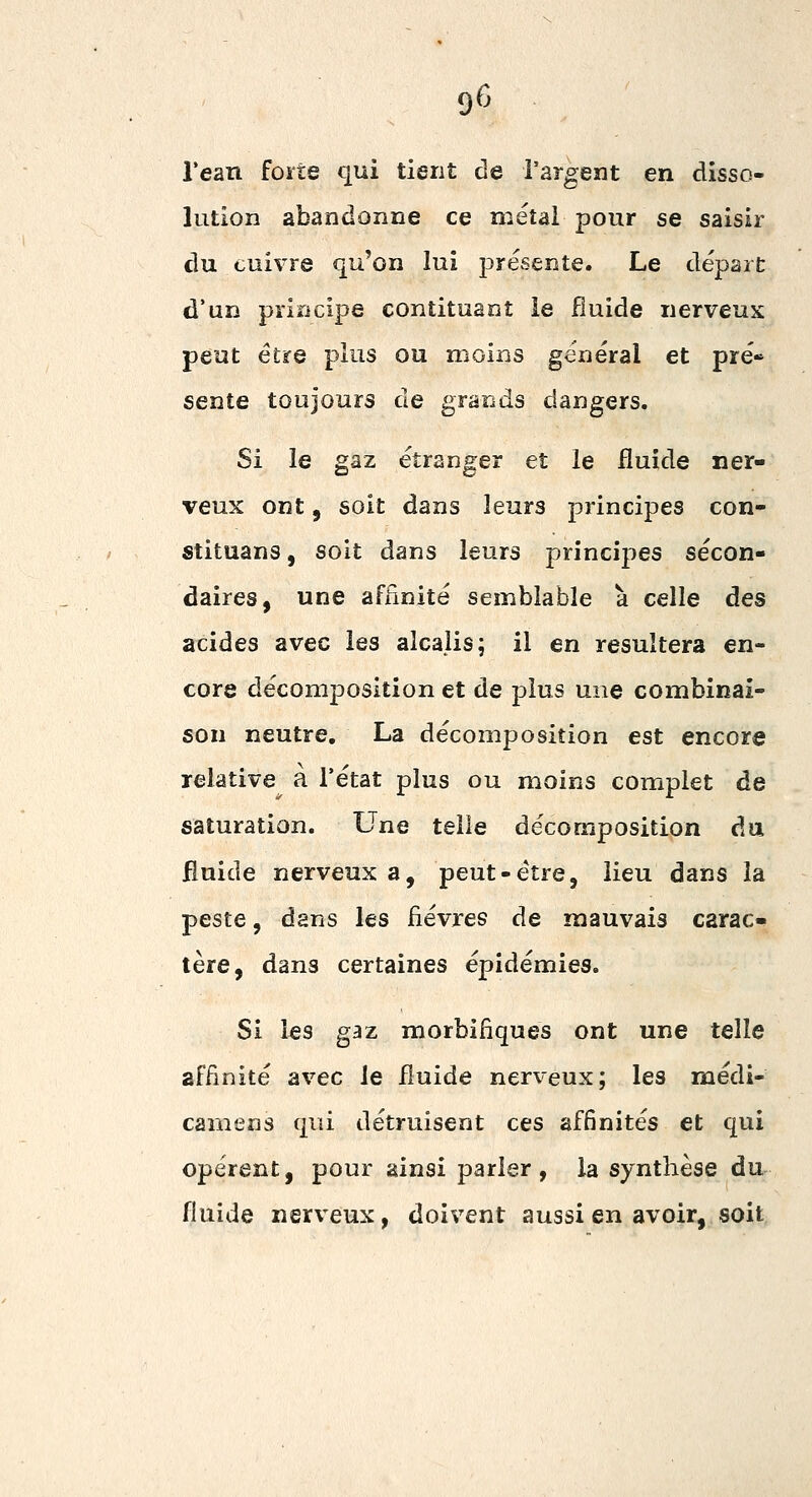 Tean forte qui tient de l'argent en disso- lution abandonne ce métal pour se saisir du cuivre qu'on lui présente. Le départ d'un principe contituant le fluide nerveux peut être plus ou moins général et pré* sente toujours de grands dangers. Si le gaz étranger et le fluide ner- veux ont, soit dans leurs principes con- stituans, soit dans leurs principes secon- daires, une affinité semblable à celle des acides avec les alcalis; il en résultera en- core décomposition et de plus une combinai- son neutre, La décomposition est encore relative a l'état plus ou moins complet de saturation. Une telle décomposition du fluide nerveux a, peut-être, lieu dans la peste, dans les fièvres de mauvais carac- tère, dans certaines épidémies. Si les gaz morbifiques ont une telle affinité avec le fluide nerveux; les médi- camens qui détruisent ces affinités et qui opèrent, pour ainsi parler, la synthèse du fluide nerveux, doivent aussi en avoir, soit