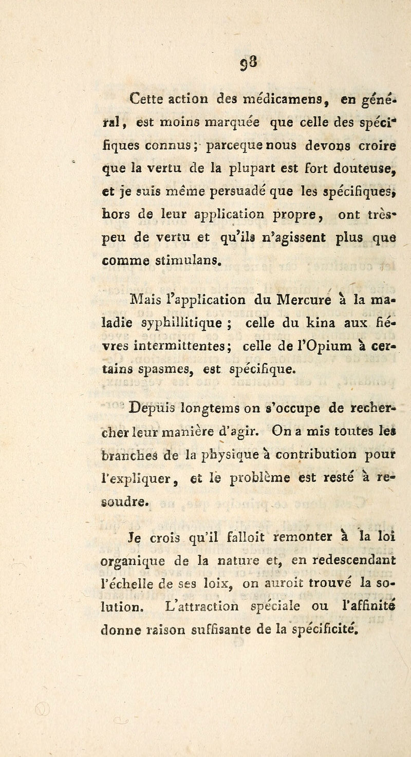 Cette action des médicamens, en géné- ral , est moins marquée que celle des spéci* fiques connus; parceqnenous devons croire que la vertu de la plupart est fort douteuse, et je suis même persuadé que les spécifiques» hors de leur application propre, ont très* peu de vertu et qu'ils n'agissent plus que comme stimulans. Mais l'application du Mercure à la ma- ladie syphillitique ; celle du kina aux fiè- vres intermittentes; celle de TOpium à cer- tains spasmes, est spécifique. Depuis longtems on s'occupe de recher- cher leur manière d'agir. On a mis toutes le* branches de la physique à contribution pour l'expliquer, et ïè problème est resté à ré- soudre. Je crois qu'il falloit remonter à la loi organique de la nature et, en redescendant réchelle de ses loix, on auroit trouvé la so- lution. L'attraction spéciale ou l'affinitô donne raison suffisante de la spécificité.