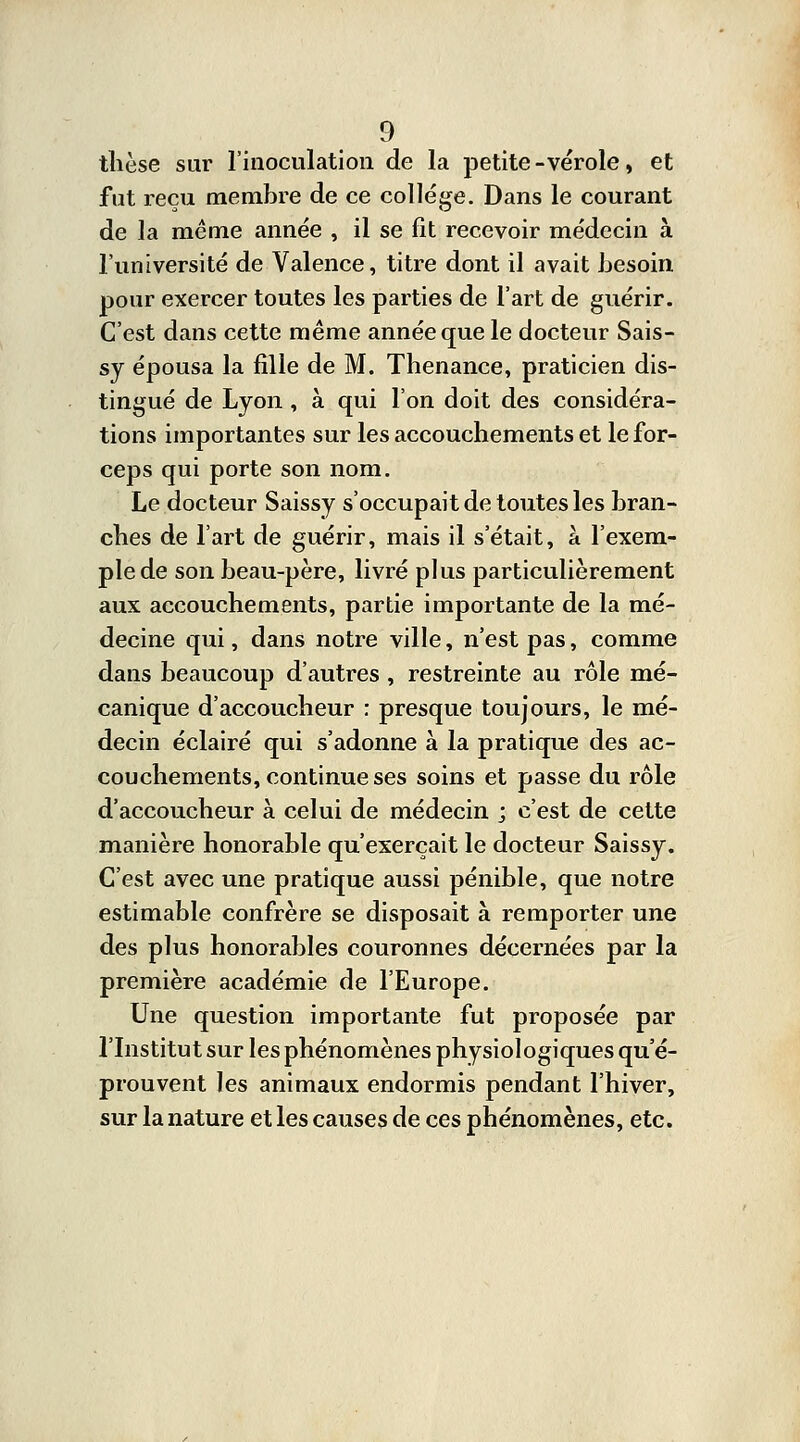 thèse sur l'inoculation de la petite-vérole, et fut reçu membre de ce collège. Dans le courant de la même année , il se fit recevoir médecin à l'université de Valence, titre dont il avait besoin pour exercer toutes les parties de l'art de guérir. C'est dans cette même année que le docteur Sais- sy épousa la fille de M. Thenance, praticien dis- tingué de Lyon, à qui l'on doit des considéra- tions importantes sur les accouchements et le for- ceps qui porte son nom. Le docteur Saissy s'occupait de toutes les bran- ches de l'art de guérir, mais il s'était, à l'exem- ple de son beau-père, livré plus particulièrement aux accouchements, partie importante de la mé- decine qui, dans notre ville, n'est pas, comme dans beaucoup d'autres , restreinte au rôle mé- canique d'accoucheur : presque toujours, le mé- decin éclairé qui s'adonne à la pratique des ac- couchements, continue ses soins et passe du rôle d'accoucheur à celui de médecin ; c'est de cette manière honorable qu'exerçait le docteur Saissy. C'est avec une pratique aussi pénible, que notre estimable confrère se disposait à remporter une des plus honorables couronnes décernées par la première académie de l'Europe. Une question importante fut proposée par l'Institut sur les phénomènes physiologiques qu'é- prouvent les animaux endormis pendant l'hiver, sur la nature et les causes de ces phénomènes, etc.