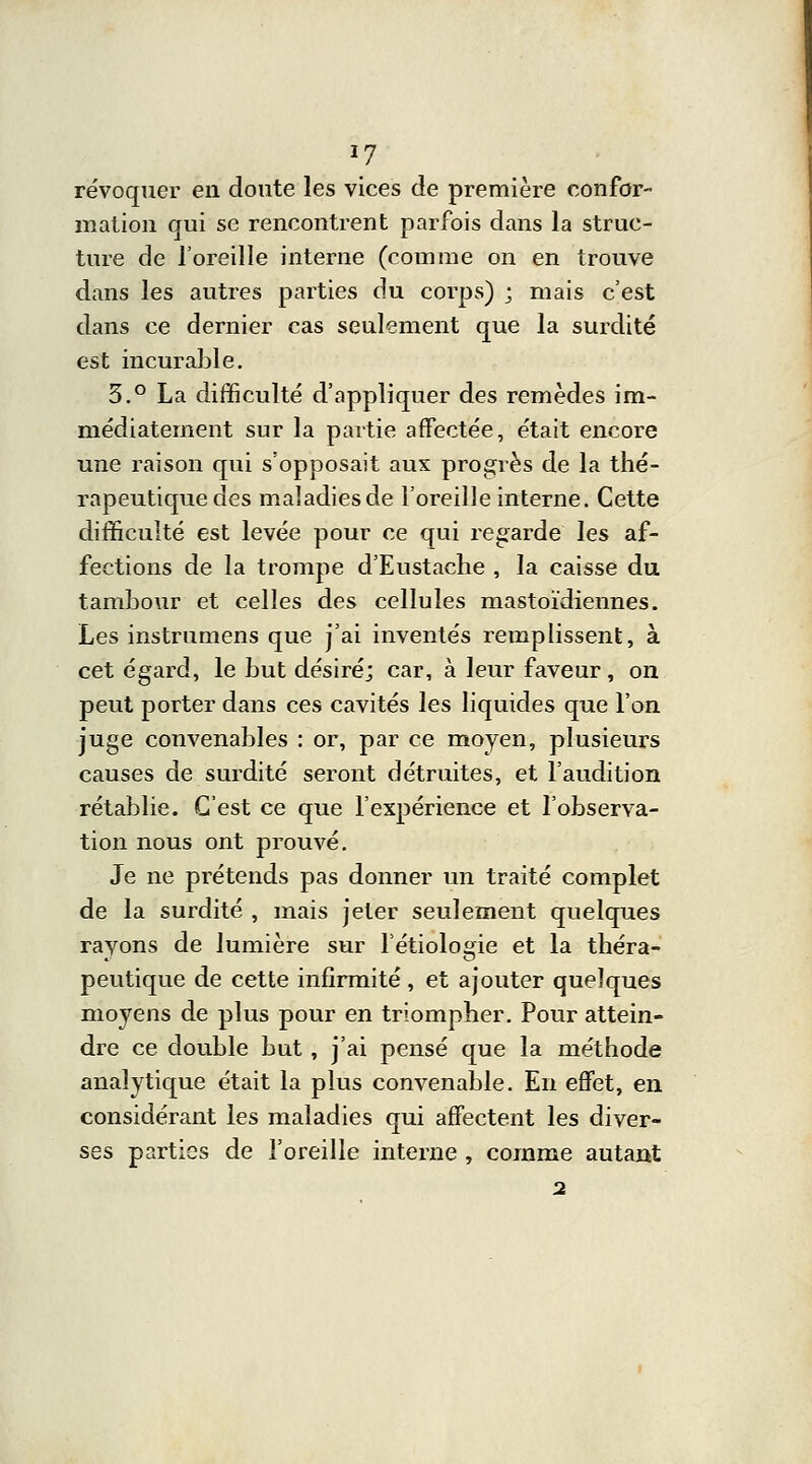 révoquer en doute les vices de première confor- mation qui se rencontrent parfois dans la struc- ture de l'oreille interne (comme on en trouve dans les autres parties du corps) ; mais c'est dans ce dernier cas seulement que la surdité est incurable. 3.° La difficulté d'appliquer des remèdes im- médiatement sur la partie affectée, était encore une raison qui s'opposait aux progrès de la thé- rapeutique des maladiesde l'oreille interne. Cette difficulté est levée pour ce qui regarde les af- fections de la trompe d'Eustache , la caisse du tambour et celles des cellules mastoïdiennes. Les instrumens que j'ai inventés remplissent, à cet égard, le but désiré; car, à leur faveur, on peut porter dans ces cavités les liquides que l'on juge convenables : or, par ce moyen, plusieurs causes de surdité seront détruites, et l'audition rétablie. C'est ce que l'expérience et l'observa- tion nous ont prouvé. Je ne prétends pas donner un traité complet de la surdité , mais jeter seulement quelques ravons de lumière sur l'étiologie et la théra- peutique de cette infirmité , et ajouter quelques moyens de plus pour en triompher. Pour attein- dre ce double but, j'ai pensé que la méthode analytique était la plus convenable. En effet, en considérant les maladies qui affectent les diver- ses parties de l'oreille interne , comme autant 2