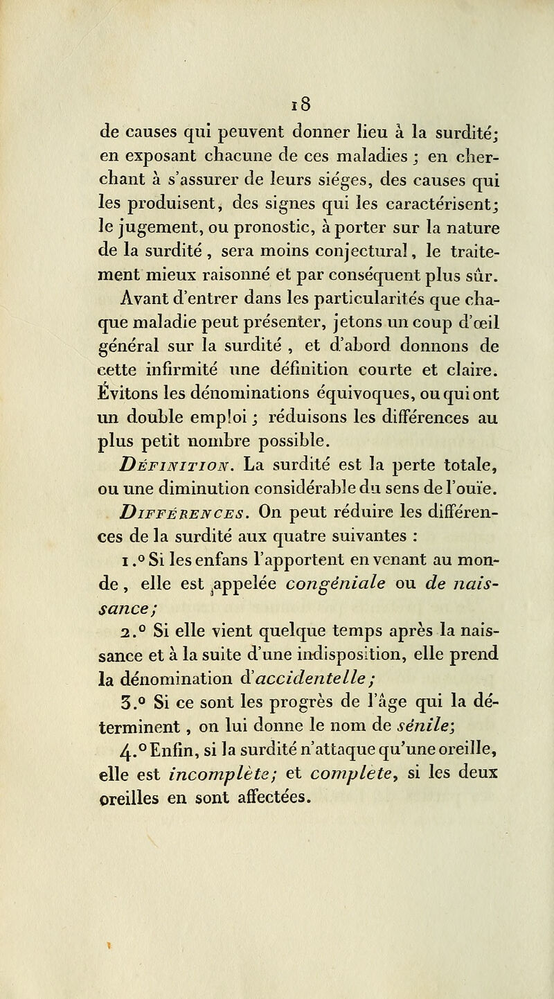 de causes qui peuvent donner lieu à la surditéj en exposant chacune de ces maladies j en cher- chant à s'assurer de leurs sièges, des causes qui les produisent, des signes qui les caractérisent; le jugement, ou pronostic, à porter sur la nature de la surdité , sera moins conjectural, le traite- ment mieux raisonné et par conséquent plus sûr. Avant d'entrer dans les particularités que cha- que maladie peut présenter, jetons un coup d'œil général sur la surdité , et d'ahord donnons de cette infirmité une définition courte et claire. Évitons les dénominations équivoques, ou qui ont un double emploi ; réduisons les différences au plus petit nombre possible. Définition. La surdité est la perte totale, ou une diminution considérable du sens de l'ouïe. Différences. On peut réduire les différen- ces de la surdité aux quatre suivantes : i .°Si lesenfans l'apportent en venant au mon- de , elle est ^appelée congêniale ou de nais- sance; 2.0 Si elle vient quelque temps après la nais- sance et à la suite d'une indisposition, elle prend la dénomination & accidentelle ; 3.° Si ce sont les progrès de l'âge qui la dé- terminent , on lui donne le nom de sénile; 4-° Enfin, si la surdité n'attaque qu'une oreille, elle est incomplète; et complète, si les deux oreilles en sont affectées.