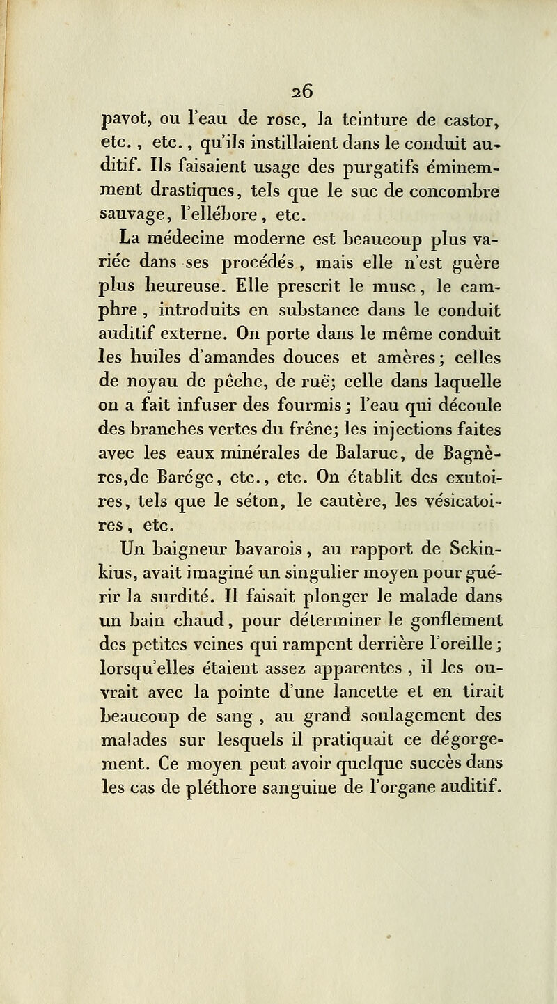 pavot, ou l'eau de rose, la teinture de castor, etc., etc., qu'ils instillaient dans le conduit au- ditif. Ils faisaient usage des purgatifs éminem- ment drastiques, tels que le suc de concombre sauvage, l'ellébore, etc. La médecine moderne est beaucoup plus va- riée dans ses procédés , mais elle n'est guère plus heureuse. Elle prescrit le musc, le cam- phre , introduits en substance dans le conduit auditif externe. On porte dans le même conduit les huiles d'amandes douces et amères; celles de noyau de pêche, de rue; celle dans laquelle on a fait infuser des fourmis ; l'eau qui découle des branches vertes du frêne; les injections faites avec les eaux minérales de Balaruc, de Bagnè- res,de Barége, etc., etc. On établit des exutoi- res, tels que le séton, le cautère, les vésicatoi- res, etc. Un baigneur bavarois, au rapport de Sckin- kius, avait imaginé un singulier moyen pour gué- rir la surdité. Il faisait plonger le malade dans un bain chaud, pour déterminer le gonflement des petites veines qui rampent derrière l'oreille ; lorsqu'elles étaient assez apparentes , il les ou- vrait avec la pointe d'une lancette et en tirait beaucoup de sang , au grand soulagement des malades sur lesquels il pratiquait ce dégorge- ment. Ce moyen peut avoir quelque succès dans les cas de pléthore sanguine de l'organe auditif.