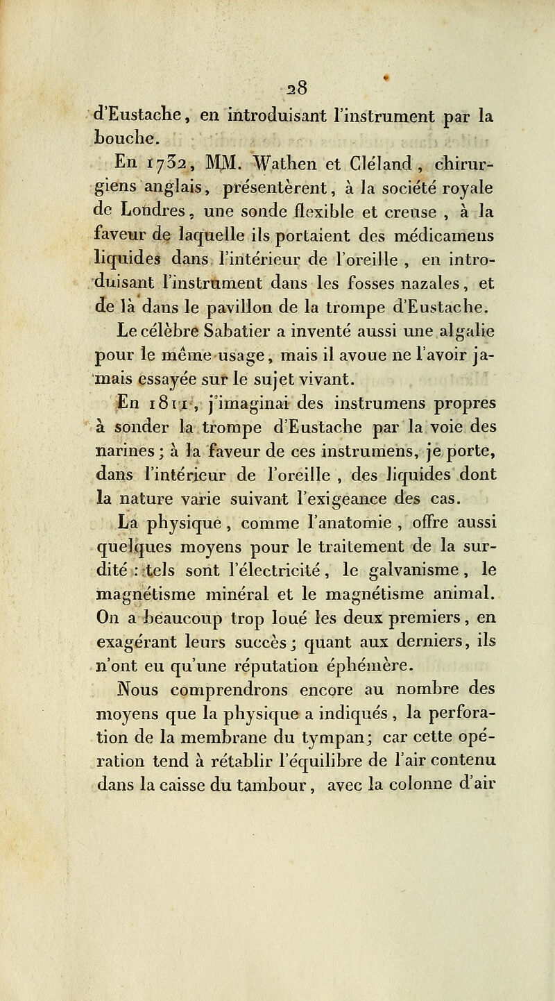 d'Eustache, en introduisant l'instrument par la bouche. En 1732, M$L Wathen et Cléland , chirur- giens anglais, présentèrent, à la société royale de Londres, une sonde flexible et creuse , à la faveur de laquelle ils portaient des médicamens liquides dans l'intérieur de l'oreille , en intro- duisant l'instrument dans les fosses nazales, et de là dans le pavillon de la trompe d'Eustache. Le célèbre Sabatier a inventé aussi une algalie pour le même usage, mais il avoue ne lavoir ja- mais essayée sur le sujet vivant. En 1811, j'imaginai des instrumens propres à sonder la trompe d'Eustache par la voie des narines; à la faveur de ces instrumens, je porte, dans l'intérieur de l'oreille , des liquides dont la nature varie suivant l'exigeance des cas. La physique , comme l'anatomie , offre aussi quelques moyens pour le traitement de la sur- dité : rtels sont l'électricité, le galvanisme , le magnétisme minéral et le magnétisme animal. On a beaucoup trop loué les deux premiers, en exagérant leurs succès; quant aux derniers, ils n'ont eu qu'une réputation éphémère. Nous comprendrons encore au nombre des moyens que la physique a indiqués , la perfora- tion de la membrane du tympan; car cette opé- ration tend à rétablir l'équilibre de l'air contenu dans la caisse du tambour, avec la colonne d'air