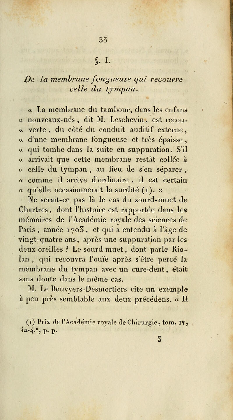 $. I. De la membrane fongueuse qui recouvre celle du tympan. et La membrane du tambour, dans les enfans « nouveaux-nés , dit M. Lesclievin, est recou- « verte , du côté du conduit auditif externe, « d'une membrane fongueuse et très épaisse , ce qui tombe dans la suite en suppuration. S'il « arrivait que cette membrane restât collée à ce celle du tympan , au lieu de s'en séparer , ce comme il arrive d'ordinaire , il est certain ce qu'elle occasionnerait la surdité (i). » Ne serait-ce pas là le cas du sourd-muet de Chartres, dont l'histoire est rapportée dans les mémoires de l'Académie rovale des sciences de Paris , année iyo5 , et qui a entendu à l'âge de vingt-quatre ans, après une suppuration par les deux oreilles ? Le sourd-muet, dont parle Rio- lan , qui recouvra l'ouïe après s'être percé la membrane du tympan avec un cure-dent, était sans doute dans le même cas. M. Le Bouvyers-Desmortiers cite un exemple à peu près semblable aux deux précédens. ce II (i) Prix de l'Académie royale de Chirurgie, tom. iv? in-4.o,p. p.