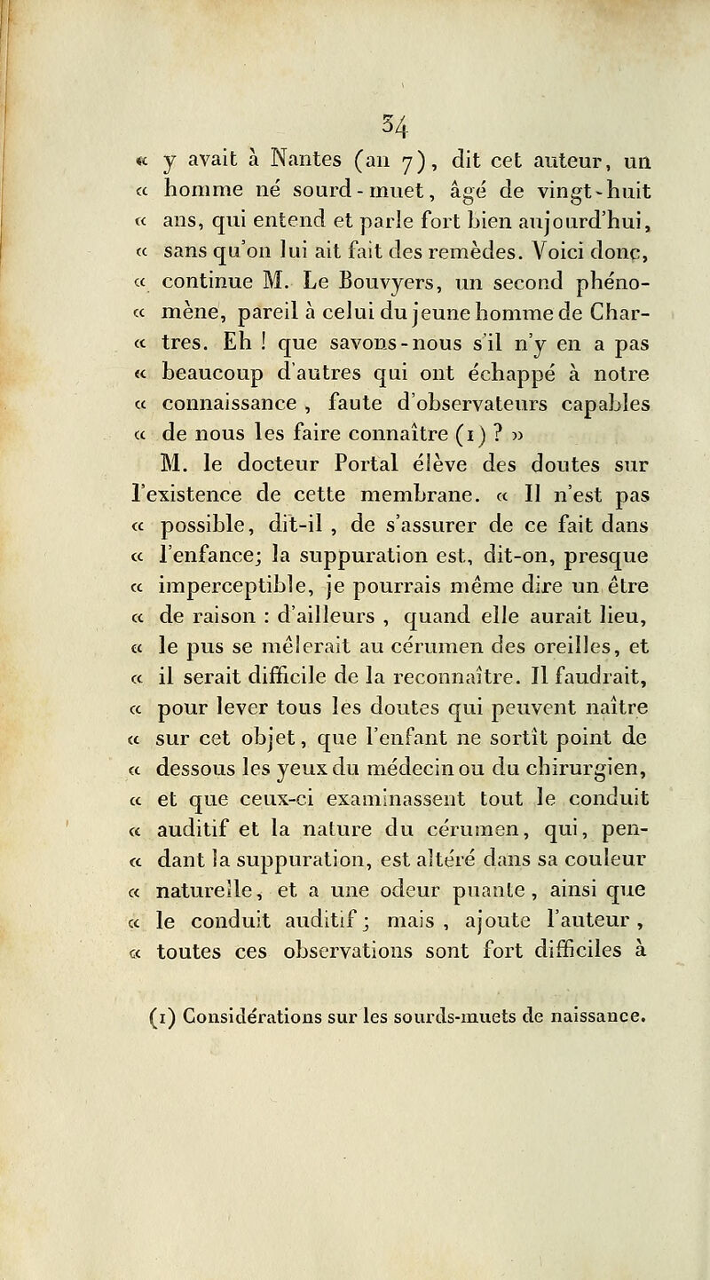 «c y avait à Nantes (an 7), dit cet auteur, un a homme né sourd-muet, âgé de vingt-huit « ans, qui entend et parle fort bien aujourd'hui, « sans qu'on lui ait fait des remèdes. Voici donc, « continue M. Le Bouvyers, un second phéno- « mène, pareil à celui du jeune homme de Char- te très. Eh ! que savons-nous s'il n'y en a pas « beaucoup d'autres qui ont échappé à notre « connaissance , faute d'observateurs capables ce de nous les faire connaître (1) ? » M. le docteur Portai élève des doutes sur l'existence de cette membrane, ce II n'est pas « possible, dit-il , de s'assurer de ce fait dans <e l'enfance; la suppuration est, dit-on, presque ce imperceptible, je pourrais même dire un être ce de raison : d'ailleurs , quand elle aurait lieu, ce le pus se mêlerait au cérumen des oreilles, et ce il serait difficile de la reconnaître. Il faudrait, ce pour lever tous les doutes qui peuvent naître ce sur cet objet, que l'enfant ne sortit point de ce dessous les yeux du médecin ou du chirurgien, ce et que ceux-ci examinassent tout le conduit ce auditif et la nature du cérumen, qui, pen- « dant îa suppuration, est altéré dans sa couleur « naturelle, et a une odeur puante, ainsi que ce le conduit auditif; mais, ajoute l'auteur, ce toutes ces observations sont fort difficiles à (1) Considérations sur les sourds-muets de naissance.