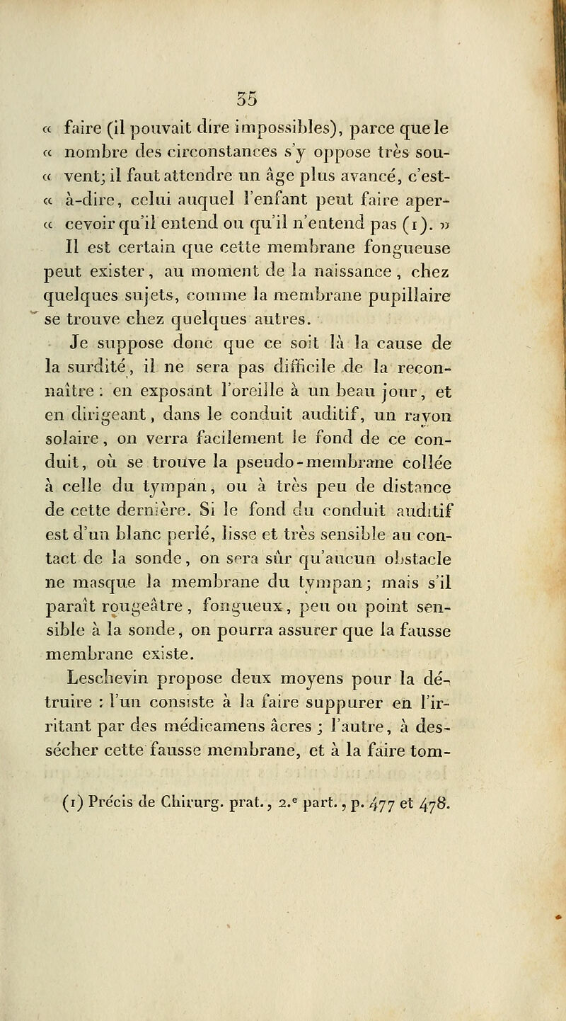« faire (il pouvait dire impossibles), parce que le « nombre des circonstances s'y oppose très sou- « vent; il faut attendre un âge plus avancé, c'est- « à-dire, celui auquel l'enfant peut faire aper- ce cevoir qu'il entend ou qu'il n'entend pas (i). « Il est certain que cette membrane fongueuse peut exister, au moment de la naissance, chez quelques sujets, comme la membrane pupilîaire se trouve chez quelques autres. Je suppose donc que ce soit là la cause de la surdité, il ne sera pas difficile de la recon- naître : en exposant l'oreille à un beau jour, et en dirigeant, dans le conduit auditif, un ravon solaire, on verra facilement le fond de ce con- duit, où se trouve la pseudo-membrane collée à celle du tympan, ou à très peu de distance de cette dernière. Si le fond du conduit auditif est d'un blanc perlé, lisse et très sensible au con- tact de la sonde, on sera sûr qu'aucun obstacle ne masque la membrane du tympan; mais s'il paraît rougeâtre , fongueux, peu ou point sen- sible à la sonde, on pourra assurer que la fausse membrane existe. Leschevin propose deux moyens pour la dé- truire : l'un consiste à la faire suppurer en l'ir- ritant par des médicamens acres ; l'autre, à des- sécher cette fausse membrane, et à la faire tom- (i) Précis de Chirurg. prat., 2.e part., p. 477 et 478.