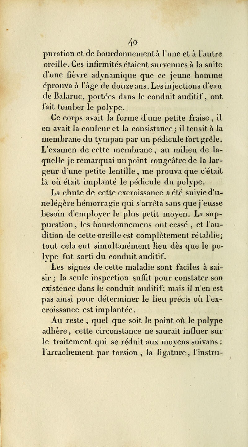 puration et de bourdonnement à l'une et à l'autre oreille. Ces infirmités étaient survenues à la suite d'une fièvre adynamique que ce jeune homme éprouva à l'âge de douze ans. Les injections d'eau de Balaruc, portées dans le conduit auditif, ont fait tomber le polype. Ce corps avait la forme d'une petite fraise , il en avait la couleur et la consistance; il tenait à la membrane du tympan par un pédicule fort grêle. L'examen de cette membrane, au milieu de la- quelle je remarquai un point rougeâtre de la lar- geur d'une petite lentille, me prouva que c'était là où était implanté le pédicule du polype. La chute de cette excroissance a été suivie d'u- ne légère hémorragie qui s'arrêta sans que j'eusse besoin d'employer le plus petit moyen. La sup- puration, les bourdonnemens ont cessé , et l'au- dition de cette oreille est complètement rétablie; tout cela eut simultanément lieu dès que le po- lype fut sorti du conduit auditif. Les signes de cette maladie sont faciles à sai- sir ; la seule inspection s.uffit pour constater son existence dans le conduit auditif; mais il n'en est pas ainsi pour déterminer le lieu précis où. l'ex- croissance est implantée. Au reste , quel que soit le point où le polype adhère, cette circonstance ne saurait influer sur le traitement qui se réduit aux moyens suivans : l'arrachement par torsion , la ligature, l'instru-