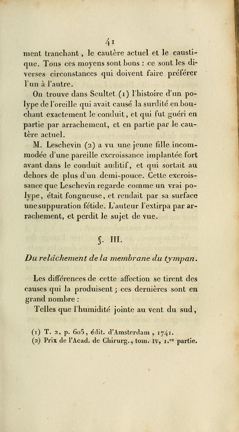 4* ment tranchant , le cautère actuel et le causti- que. Tous ces moyens sont bons : ce sont les di- verses circonstances qui doivent faire préférer l'un à l'autre. On trouve dans Scultet (i) l'histoire d'un po- lype de l'oreille qui avait causé la surdité en bou- chant exactement îe conduit, et qui fut guéri en partie par arrachement, et en partie par le cau- tère actuel. M. Leschevin (2) a vu une jeune fille incom- modée d'une pareille excroissance implantée fort avant dans le conduit auditif, et qui sortait au dehors de plus d'un demi-pouce. Cette excrois- sance que Leschevin regarde comme un vrai po- lype , était fongueuse, et rendait par sa surface une suppuration fétide. L'auteur l'extirpa par ar- rachement, et perdit le sujet de vue. S. m. JJu relâchement de la membrane du tympan. Les différences de cette affection se tirent des causes qui la produisent ; ces dernières sont en grand nombre : Telles que l'humidité jointe au vent du sud, (1) T. 2, p. 6o5, édit. d'Amsterdam , 1741. (2) Prix de l'Acad. de Chirurg., tom. ivs i.re partie.