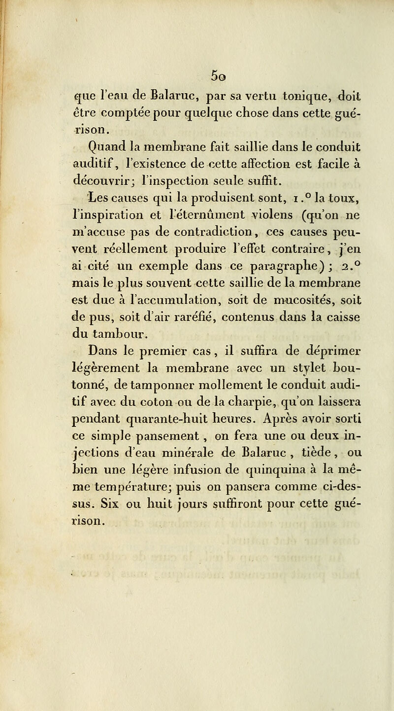 que l'eau de Balaruc, par sa vertu tonique, doit être comptée pour quelque chose dans cette gué- ris on. Quand la membrane fait saillie dans le conduit auditif, l'existence de cette affection est facile à découvrir; l'inspection seule suffit. Les causes qui la produisent sont, i.° la toux, l'inspiration et leternûment violens (qu'on ne m'accuse pas de contradiction, ces causes peu- vent réellement produire l'effet contraire, j'en ai cité un exemple dans ce paragraphe); 2.0 mais le plus souvent cette saillie de la membrane est due à l'accumulation, soit de mucosités, soit de pus, soit d'air raréfié, contenus dans la caisse du tambour. Dans le premier cas, il suffira de déprimer légèrement la membrane avec un stylet bou- tonné, de tamponner mollement le conduit audi- tif avec du coton ou de la charpie, qu'on laissera pendant quarante-huit heures. Après avoir sorti ce simple pansement, on fera une ou deux in- jections d'eau minérale de Balaruc , tiède, ou bien une légère infusion de quinquina à la mê- me température; puis on pansera comme ci-des- sus. Six ou huit jours suffiront pour cette gué- rison.