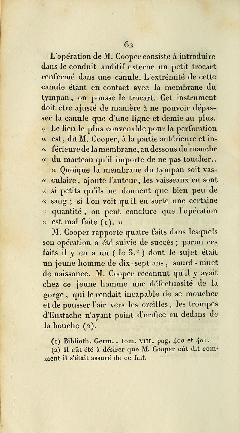 L'opération de M. Cooper consiste à introduire dans le conduit auditif externe un petit trocart renfermé dans une canule. L'extrémité de cette canule étant en contact avec la membrane du tympan, on pousse le trocart. Cet instrument doit être ajusté de manière à ne pouvoir dépas- ser la canule que d'une ligne et demie au plus. « Le lieu le plus convenable pour la perforation « est, dit M. Cooper, à la partie antérieure et in- <t férieure de la membrane, au dessous du manche « du marteau qu'il importe de ne pas toucher.. « Quoique la membrane du tympan soit vas- «. culaire, ajoute l'auteur, les vaisseaux en sont « si petits qu'ils ne donnent que bien peu de ce sang ; si l'on voit qu'il en sorte une certaine ce quantité , on peut conclure que l'opération ce est mal faite (i). w M. Cooper rapporte quatre faits dans lesquels son opération a été suivie de succès ; parmi ces faits il y en a un ( le 3.e ) dont le sujet était un jeune homme de dix-sept ans , sourd-muet de naissance. M. Cooper reconnut qu'il y avait chez ce jeune homme une défectuosité de la gorge , qui le rendait incapable de se moucher et de pousser l'air vers les oreilles , les trompes d'Eustache n'ayant point d'orifice au dedans de la bouche (2). (1) Biblioth. Germ. , tom. VIII, pag. 400 et 401. (2) Il eût e'té à désirer que M. Cooper eût dit com- ment il s'était assuré de ce fait.