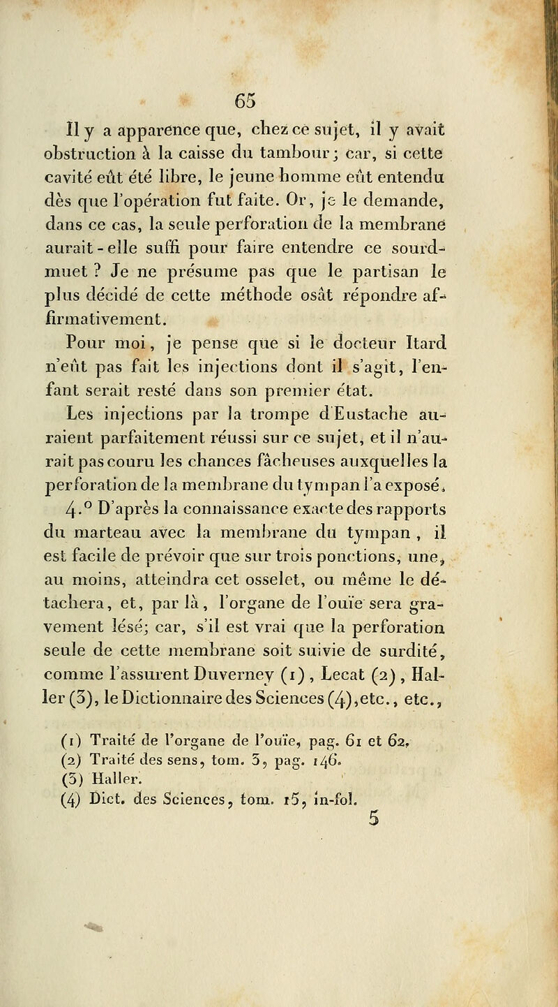 obstruction à la caisse du tambour; car, si cette cavité eût été libre, le jeune homme eût entendu dès que l'opération fut faite. Or, je le demande, dans ce cas, la seule perforation de la membrane aurait-elle suffi pour faire entendre ce sourd- muet ? Je ne présume pas que le partisan le plus décidé de cette méthode osât répondre af-> firmativement. Pour moi, je pense que si le docteur Itard n'eût pas fait les injections dont il s'agit, l'en- fant serait resté dans son premier état. Les injections par la trompe dEustache au- raient parfaitement réussi sur ce sujet, et il n'au- rait pas couru les chances fâcheuses auxquelles la perforation de la membrane du tympan l'a exposé* 4-° D'après la connaissance exacte des rapports du marteau avec la membrane du tympan , il est facile de prévoir que sur trois ponctions, une, au moins, atteindra cet osselet, ou même le dé- tachera, et, parla, l'organe de l'ouïe sera gra- vement lésé; car, s'il est vrai que la perforation seule de cette membrane soit suivie de surdité, comme l'assurent Duverney (1) , Lecat (2) , Hal- ler (3), le Dictionnaire des Sciences (4),etc., etc., (1) Traité de l'organe de l'ouïe, pag. 61 et 62, (2) Traité des sens, tom. 5, pag. 146. (3) Haller. (4) Dict. des Sciences, tom. r5, in-fol. 5