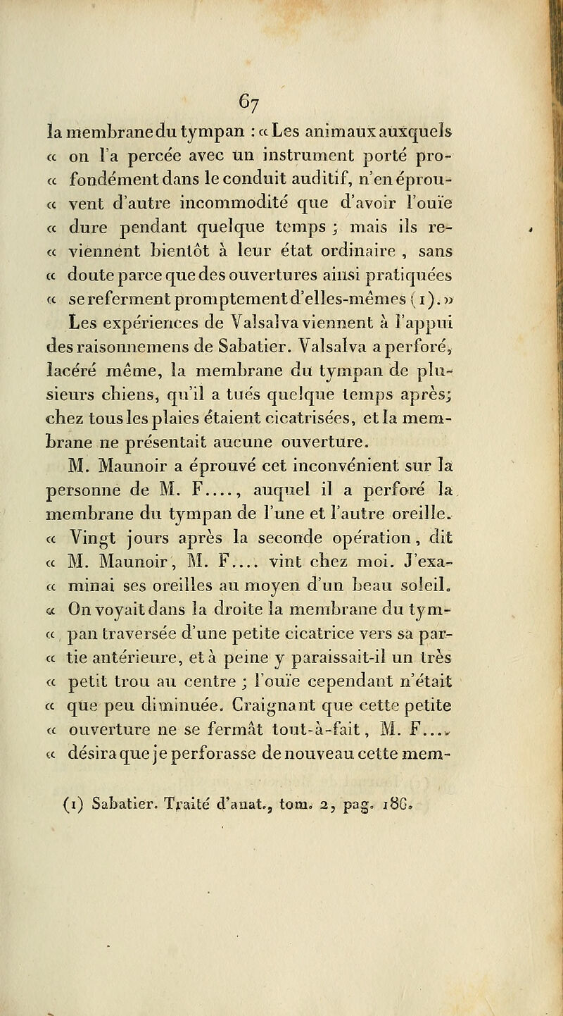 É>7 la membrane du tympan : ce Les animaux auxquels « on l'a percée avec un instrument porté pro- « fondement dans le conduit auditif, n'enéprou- « vent d'autre incommodité que d'avoir l'ouïe « dure pendant quelque temps ; mais ils re- « viennent bientôt à leur état ordinaire , sans « doute parce que des ouvertures ainsi pratiquées « se referment promptement d'elles-mêmes (i).» Les expériences de Valsaîva viennent à l'appui des raisonnemens de Sabatier. Valsaïva a perforé, lacéré même, la membrane du tympan de plu- sieurs chiens, qu'il a tués quelque temps après; chez tous les plaies étaient cicatrisées, et la mem- brane ne présentait aucune ouverture. M. Maunoir a éprouvé cet inconvénient sur la personne de M. F , auquel il a perforé la membrane du tympan de l'une et l'autre oreille. « Vingt jours après la seconde opération, dit « M. Maunoir, M. F vint chez moi. J'exa- cc minai ses oreilles au moyen d'un beau soleil. a On voyait dans la droite la membrane du tym- cc pan traversée d'une petite cicatrice vers sa par- ce tie antérieure, et à peine y paraissait-il un très ce petit trou au centre ; l'ouïe cependant n'était ce que peu diminuée. Craignant que cette petite ce ouverture ne se fermât tout-à-fait, M. F.... ce désira que j e perforasse de nouveau cette mem-