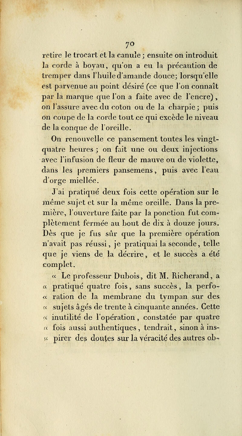 7° retire le troeart et la canule ; ensuite on introduit la corde à boyau, qu'on a eu la précaution de tremper dans l'huile d'amande douce; lorsqu'elle est parvenue an point désiré (ce que l'on connaît par la marque que l'on a faite avec de l'encre) , on l'assure avec du coton ou de la charpie; puis on coupe de la corde tout ce qui excède le niveau de la conque de l'oreille. On renouvelle ce pansement toutes les vingt- quatre heures ; on fait une ou deux injections avec l'infusion de fleur de mauve ou de violette, dans les premiers pansemens, puis avec l'eau d'orge miellée. J'ai pratiqué deux fois cette opération sur le même sujet et sur la même oreille. Dans la pre- mière, l'ouverture faite par la ponction fut com- plètement fermée au bout de dix à douze jours. Dès que je fus sûr que la première opération n'avait pas réussi, je pratiquai la seconde, telle que je viens de la décrire, et le succès a été complet. « Le professeur Dubois, dit M. Richerand, a a pratiqué quatre fois, sans succès, la perfo- <c ration de la membrane du tympan sur des « sujets âgés de trente à cinquante années. Cette «. inutilité de l'opération, constatée par quatre « fois aussi authentiques , tendrait, sinon à ins- & pirer des doutes sur la véracité des autres ob-