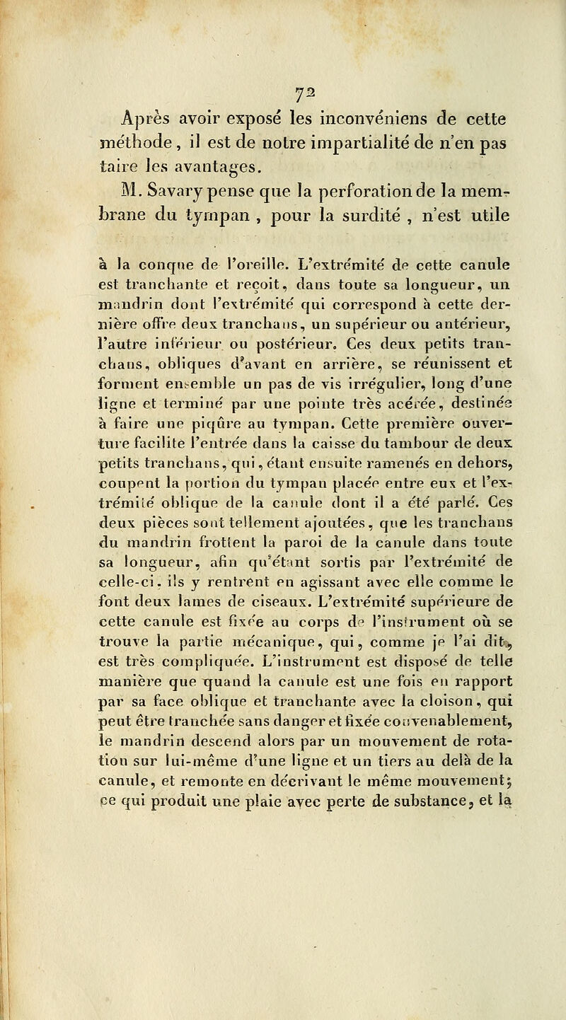 J2 Âpres avoir exposé les inconvéniens de cette méthode, il est de notre impartialité de n'en pas taire les avantages. M. Savary pense que la perforation de la memr brane du tympan , pour la surdité , n'est utile à la conque de l'oreille. L'extrémité de cette canule est tranchante et reçoit, dans toute sa longueur, un mandrin dont l'extrémité qui correspond à cette der- nière offre deux trancha us, un supérieur ou antérieur, l'autre intérieur ou postérieur. Ces deux petits tran- chaus, ohliques d'avant en arrière, se réunissent et forment ensemble un pas de vis irrégulier, long d'une ligne et terminé par une pointe très acérée, destinée à faire une piqûre au tympan. Cette première ouver- ture facilite l'entrée dans la caisse du tambour de deux petits tranchans, qui, étant ensuite ramenés en dehors, coupent la portion du tympan placée entre eux et l'ex- trémité oblique de la canule dont il a été parlé. Ces deux pièces sont tellement ajoutées, que les tranchans du mandrin frottent la paroi de la canule dans toute sa longueur, afin qu'étant sortis par l'extrémité de celle-ci. ils y rentrent en agissant avec elle comme le font deux lames de ciseaux. L'extrémité supérieure de cette canule est fixée au corps d^ l'instrument où. se trouve la partie mécanique, qui, comme je l'ai dit.*, est très compliquée. L'instrument est disposé de telle manière que xpand la canule est une fois en rapport par sa face oblique et tranchante avec la cloison, qui peut être tranchée sans danger et fixée cou venablement, le mandrin descend alors par un mouvement de rota- tion sur lui-même d'une ligne et un tiers au delà de la canule, et remonte en décrivant le même mouvement5 ce qui produit une plaie avec perte de substance, et 1a
