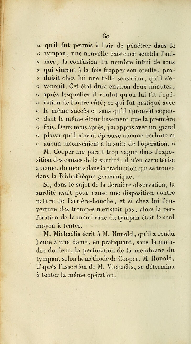 « qu'il fut permis à l'air de pénétrer dans le « tympan, une nouvelle existence sembla l'ani- « mer; la confusion du nombre infini de sons « qui vinrent à la fois frapper son oreille, pro- « duisit chez lai une telle sensation , qu'il s'é- « vanouit. Cet état dura environ deux minutes, a après lesquelles il voulut qu'on lui fit l'opé- cc ration de l'autre côté; ce qui fut pratiqué avec <c le même succès et sans qu'il éprouvât cepen- cc dant le même étourdiss^ment que la première ce fois. Deux mois après, j'ai appris avec un grand ce plaisir qu'il n'avait éprouvé aucune rechute ni ce aucun inconvénient à la suite de l'opération. » M. Cooper me paraît trop vague dans l'expo- sition des causes de la surdité; il n'en caractérise aucune, du moins dans la traduction qui se trouve dans la Bibliothèque germanique. Si, dans le sujet de la dernière observation, la surdité avait pour cause une disposition contre nature de l'arrière-bouche, et si chez lui l'ou- verture des trompes n'existait pas, alors la per- foration de la membrane du tympan était le seul moyen à tenter. M. Michaélis écrit à M. Hunold, qu'il a rendu l'ouïe à une dame, en pratiquant, sans la moin- dre douleur, la perforation de la membrane du tympan, selon la méthode de Cooper. M. Hunold, d'après l'assertion de M. Michaélis, se détermina à tenter la même opération.