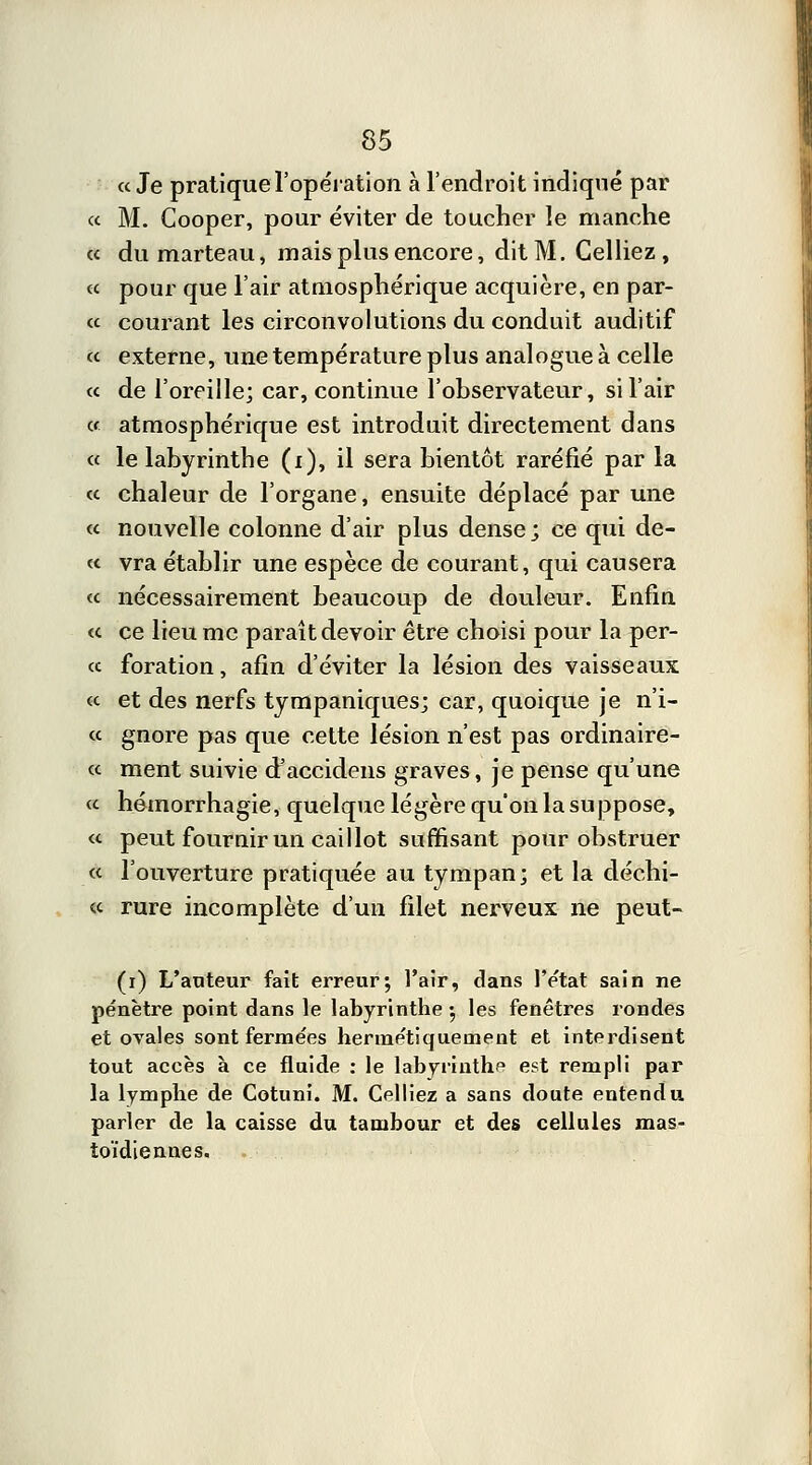 « Je pratique l'opération à l'endroit indiqué par « M. Cooper, pour éviter de toucher le manche « du marteau, mais plus encore, dit M. Celliez, ce pour que l'air atmosphérique acquière, en par- ce courant les circonvolutions du conduit auditif ce externe, une température plus analogue à celle ce de l'oreille; car, continue l'observateur, si l'air ce atmosphérique est introduit directement dans ce le labyrinthe (i), il sera bientôt raréfié par la ce chaleur de l'organe, ensuite déplacé par une ce nouvelle colonne d'air plus dense; ce qui de- ce vra établir une espèce de courant, qui causera ce nécessairement beaucoup de douleur. Enfin ce ce lieu me paraît devoir être choisi pour la per- ce foration, afin d'éviter la lésion des vaisseaux ce et des nerfs tympaniques; car, quoique je n'i- ce gnore pas que cette lésion n'est pas ordinaire- ce ment suivie d'accidens graves, je pense qu'une ce hémorrhagie, quelque légère qu'on la suppose, ce peut fournir un caillot suffisant pour obstruer ce l'ouverture pratiquée au tympan; et la déchi- ce rure incomplète d'un filet nerveux ne peut- (i) L'auteur fait erreur; l'air, dans l'état sain ne pénètre point dans le labyrinthe 5 les fenêtres rondes et ovales sont fermées hermétiquement et interdisent tout accès à ce fluide : le labyrinthe est rempli par la lymphe de Cotuni. M. Celliez a sans doute entendu parler de la caisse du tambour et des cellules mas- toïdiennes.