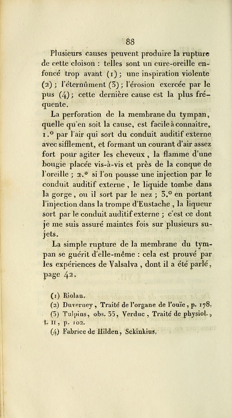 Plusieurs causes peuvent produire la rupture de cette cloison : telles sont un cure-oreille en- foncé trop avant (i)j une inspiration violente (2) ; l'éternûment (3); l'érosion exercée par le pus (4); cette dernière cause est la plus fré- quente. La perforation de la membrane du tympan, quelle qu'en soit la cause, est facile à connaître, ï.° par l'air qui sort du conduit auditif externe avec sifflement, et formant un courant d'air assez fort pour agiter les cheveux , la flamme d'une bougie placée vis-à-vis et près de la conque de l'oreille ; 2.0 si l'on pousse une injection par le conduit auditif externe , le liquide tombe dans la gorge, ou il sort par le nez ; 3.° en portant l'injection dans la trompe d'Eustache , la liqueur sort par le conduit auditif externe ; c'est ce dont je me suis assuré maintes fois sur plusieurs su- jets. La simple rupture de la membrane du tym- pan se guérit d'elle-même : cela est prouvé par les expériences de Valsalva , dont il a été parlé, pge 42. (1) Riolan. (2) Duverney , Traité de l'organe de l'ouïe , p. 178» (5) Tuipins, obs. 35, Verduc , Traité de physiol. 9 %'* H , p. 102. (4) Fabrice de Hilden, Sckinkkis»