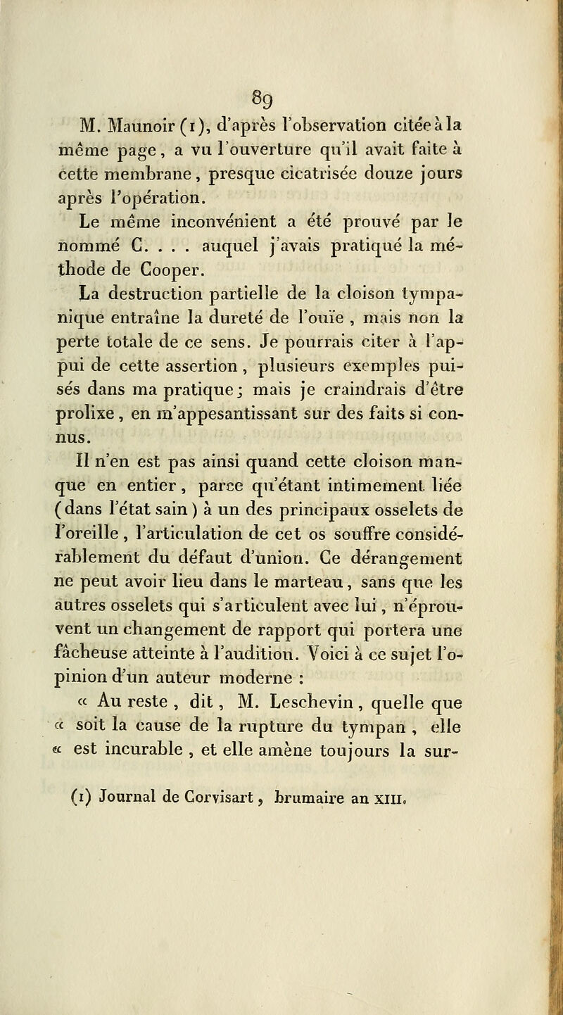 M. Maunoir(i), d'après l'observation citéeàla même page, a vu l'ouverture qu'il avait faite à cette membrane, presque cicatrisée douze jours après l'opération. Le même inconvénient a été prouvé par le nommé C. . . . auquel j'avais pratiqué la mé- thode de Cooper. La destruction partielle de la cloison tympa- nique entraîne la dureté de l'ouïe , mais non la perte totale de ce sens. Je pourrais citer à l'ap- pui de cette assertion , plusieurs exemples pui- sés dans ma pratique; mais je craindrais d'être prolixe, en m'appesantissant sur des faits si con- nus. Il n'en est pas ainsi quand cette cloison man- que en entier, parce qu'étant intimement, liée (dans l'état sain ) à un des principaux osselets de l'oreille , l'articulation de cet os souffre considé- rablement du défaut d'union. Ce dérangement ne peut avoir lieu dans le marteau, sans que les autres osselets qui s'articulent avec lui, n'éprou- vent un changement de rapport qui portera une fâcheuse atteinte à l'audition. Voici à ce sujet l'o- pinion d'un auteur moderne : « Au reste , dit, M. Leschevin , quelle que a soit la cause de la rupture du tympan , elle « est incurable , et elle amène toujours la sur-