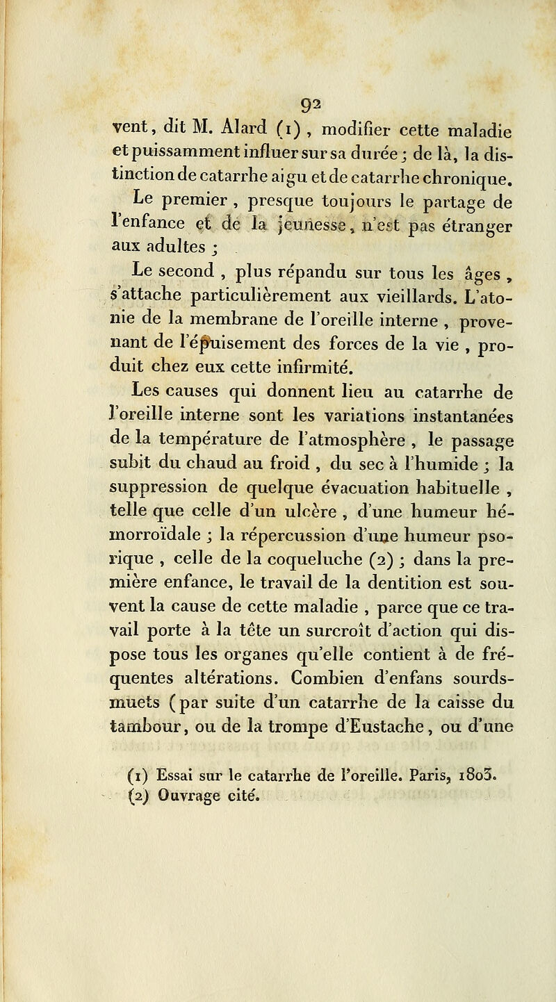 vent, dit M. Alard (i) , modifier cette maladie et puissamment influer sur sa durée; de là, la dis- tinction de catarrhe ai gu et de catarrhe chronique. Le premier , presque toujours le partage de l'enfance et de la jeunesse, n'est pas étranger aux adultes ; Le second , plus répandu sur tous les âges , s'attache particulièrement aux vieillards. L'ato- nie de la membrane de l'oreille interne , prove- nant de 1 ejihiisement des forces de la vie , pro- duit chez eux cette infirmité. Les causes qui donnent lieu au catarrhe de l'oreille interne sont les variations instantanées de la température de l'atmosphère , le passage subit du chaud au froid , du sec à l'humide j la suppression de quelque évacuation habituelle , telle que celle d'un ulcère , d'une humeur hé- morroïdale ; la répercussion d'une humeur pso- rique , celle de la coqueluche (2) ; dans la pre- mière enfance, le travail de la dentition est sou- vent la cause de cette maladie , parce que ce tra- vail porte à la tête un surcroît d'action qui dis- pose tous les organes qu'elle contient à de fré- quentes altérations. Combien d'enfans sourds- muets (par suite d'un catarrhe de la caisse du tambour, ou de la trompe d'Eustache, ou d'une (1) Essai sur le catarrhe de l'oreille. Paris, i8o3.