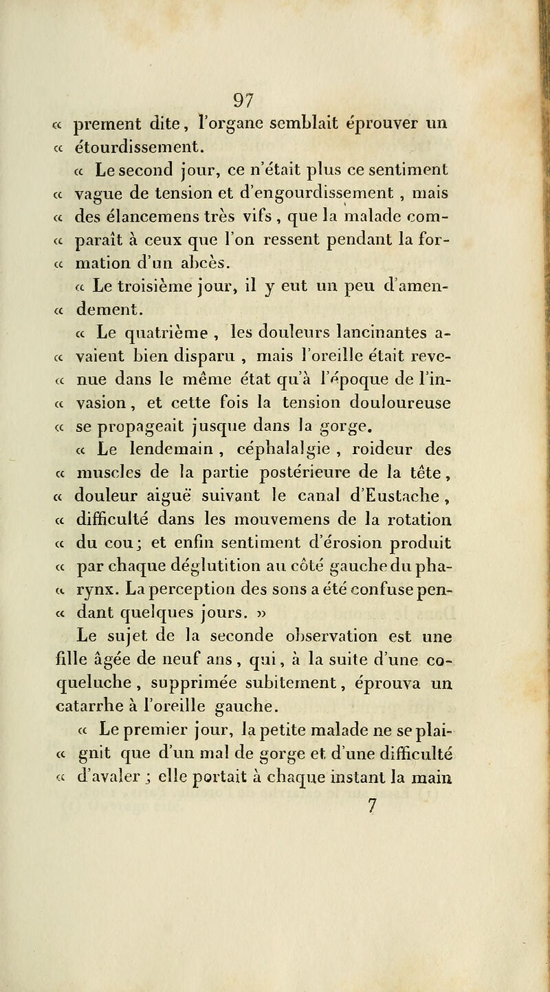 a prement dite, l'organe semblait éprouver un « étourdissement. a Le second jour, ce n'était plus ce sentiment ce vague de tension et d'engourdissement , mais ce des élancemens très vifs , que la malade corn- ée paraît à ceux que l'on ressent pendant la for- ce mation d'un abcès. ce Le troisième jour» il y eut un peu d'amen- ée dément. ce Le quatrième , les douleurs lancinantes a- ce vaient bien disparu , mais l'oreille était reve- ce nue dans le même état qu'à l'époque de l'in- ce vasion, et cette fois la tension douloureuse ce se propageait jusque dans la gorge. ce Le lendemain, cépbalalgie , roideur des ce muscles de la partie postérieure de la tête, ce douleur aiguë suivant le canal d'Eustache , ce difficulté dans les mouvemens de la rotation ce du cou; et enfin sentiment d'érosion produit ce par chaque déglutition au côté gauche du plia- it rynx. La perception des sons a été confuse pen- ce dant quelques jours. » Le sujet de la seconde observation est une fille âgée de neuf ans , qui, à la suite d'une co- queluche , supprimée subitement, éprouva un catarrhe à l'oreille gauche. ce Le premier jour, la petite malade ne se plai- ce gnit que d'un mal de gorge et d'une difficulté ce d'avaler j elle portait à chaque instant la main 7