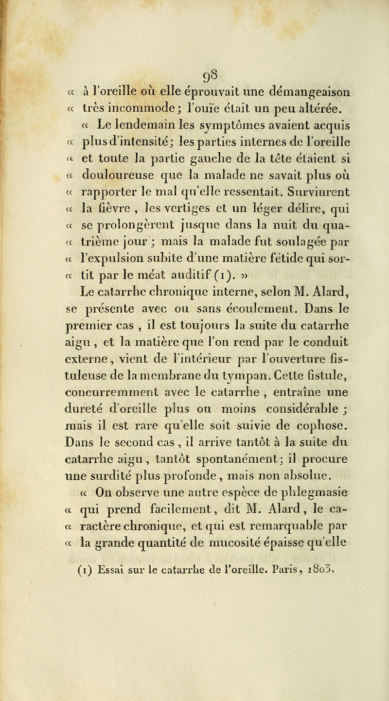 « à l'oreille où elle éprouvait une démangeaison « très incommode; l'ouïe était un peu altérée. « Le lendemain les symptômes avaient acquis « plus d'intensité; les parties internes de l'oreille «■ et toute la partie gauche de la tête étaient si « douloureuse que la malade ne savait plus où ce rapporter le mal qu'elle ressentait. Survinrent « la lièvre , les vertiges et un léger délire, qui « se prolongèrent jusque dans la nuit du qua- « trième jour ; mais la malade fut soulagée par ce l'expulsion subite d'une matière fétide qui sor- cc tit par le méat auditif (i). » Le catarrhe chronique interne, selon M. Alard, se présente avec ou sans écoulement. Dans le premier cas , il est toujours la suite du catarrhe aigu , et la matière que l'on rend par le conduit externe, vient de l'intérieur par l'ouverture fîs- tuleuse de la membrane du tympan. Cette fistule, concurremment avec le catarrhe , entraîne une dureté d'oreille plus ou moins considérable ; mais il est rare qu'elle soit suivie de cophose. Dans le second cas, il arrive tantôt à la suite du catarrhe aigu, tantôt spontanément; il procure une surdité plus profonde, mais non absolue. ce On observe une autre espèce de phlegmasie « qui prend facilement, dit M. Alard, le ca- « ractère chronique, et qui est remarquable par ce la grande quantité de mucosité épaisse qu'elle (i) Essai sur le catarrhe de l'oreille. Paris, i8o5.