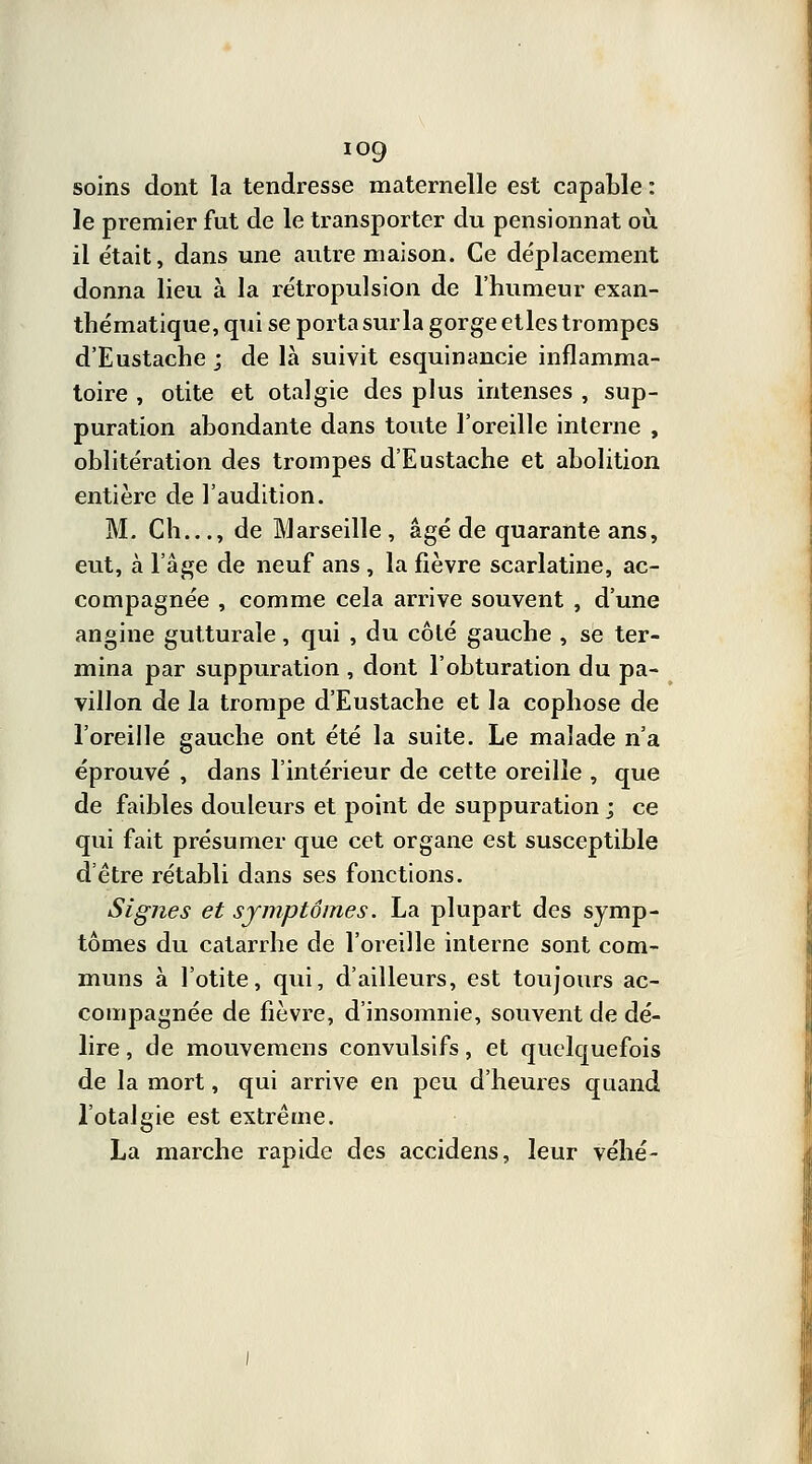 soins dont la tendresse maternelle est capable : le premier fut de le transporter du pensionnat où. il était, dans une autre maison. Ce déplacement donna lieu à la rétropulsion de l'humeur exan- thématique, qui se porta sur la gorge etles trompes d'Eustache ; de là suivit esquinancie inflamma- toire , otite et otalgie des plus intenses , sup- puration abondante dans toute l'oreille interne , oblitération des trompes d'Eustache et abolition entière de l'audition. M, Ch..., de Marseille , âgé de quarante ans, eut, à l'âge de neuf ans , la fièvre scarlatine, ac- compagnée , comme cela arrive souvent , d'une angine gutturale, qui , du côté gauche , se ter- mina par suppuration , dont l'obturation du pa- villon de la trompe d'Eustache et la cophose de l'oreille gauche ont été la suite. Le malade n'a éprouvé , dans l'intérieur de cette oreille , que de faibles douleurs et point de suppuration ; ce qui fait présumer que cet organe est susceptible d'être rétabli dans ses fonctions. Signes et symptômes. La plupart des symp- tômes du catarrhe de l'oreille interne sont com- muns à l'otite, qui, d'ailleurs, est toujours ac- compagnée de fièvre, d'insomnie, souvent de dé- lire , de mouvemens convulsifs, et quelquefois de la mort, qui arrive en peu d'heures quand Totalgie est extrême. La marche rapide des accidens, leur véhé-