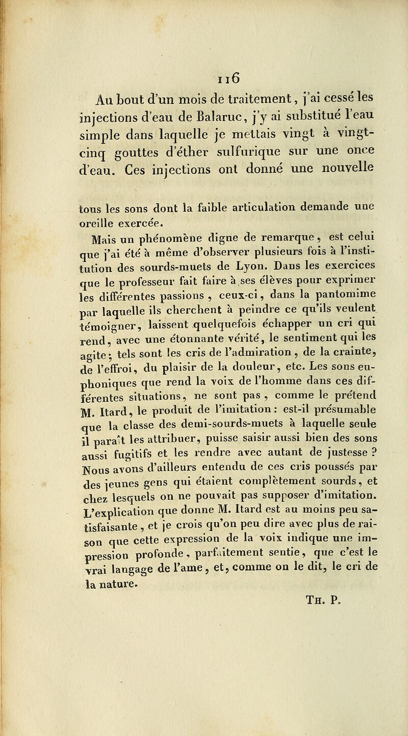 Au bout d'un mois de traitement, j'ai cessé les injections d'eau de Balaruc, j'y ai substitué l'eau simple dans laquelle je mettais vingt à vingt- cinq gouttes d'étber sulfurique sur une once d'eau. Ces injections ont donné une nouvelle tons les sons dont îa faible articulation demande une oreille exercée. Mais un phénomène digne de remarque, est celui que j'ai été à même d'observer plusieurs fois à l'insti- tution des sourds-muets de Lyon. Dans les exercices que le professeur fait faire à,ses élèves pour exprimer les différentes passions , ceux-ci, dans la pantomime par laquelle ils cherchent à peindre ce qu'ils veulent témoigner, laissent quelquefois échapper un cri qui rend, avec une étonnante vérité, le sentiment qui les agite- tels sont les cris de l'admiration , de la crainte, de l'effroi, du plaisir de la douleur, etc. Les sons eu- phoniques que rend la voix de l'homme dans ces dif- férentes situations, ne sont pas, comme le prétend M. Itard, le produit de l'imitation : est-il présumabîe que la classe des demi-sourds-muets à laquelle seule il paraît les attribuer, puisse saisir aussi bien des sons aussi fugitifs et les rendre avec autant de justesse ? Nous avons d'ailleurs entendu de ces cris poussés par des ieunes gens qui étaient complètement sourds, et chez lesquels on ne pouvait pas supposer d'imitation. L'explication que donne M. Itard est au moins peu sa- tisfaisante , et je crois qu'on peu dire avec plus de rai- son que cette expression de la voix indique une im- pression profonde , parfaitement sentie, que c'est le vrai langage de l'auie, et, comme on le dit, le cri de la nature.