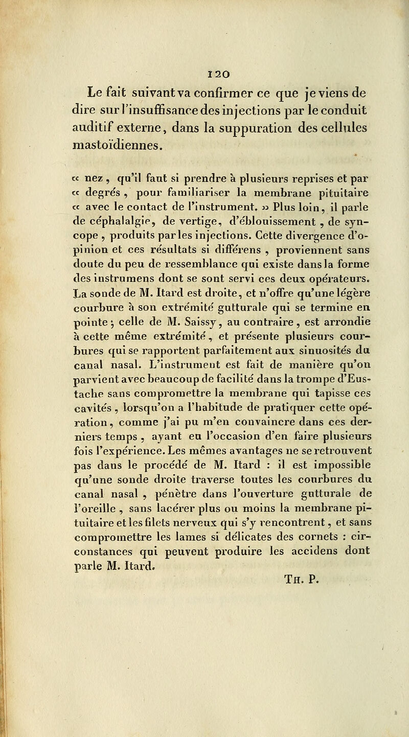 Le fait suivant va confirmer ce que je viens de dire sur l'insuffisance des injections par le conduit auditif externe, dans la suppuration des cellules mastoïdiennes. « nez , qu'il faut si prendre à plusieurs reprises et par « degrés , pour familiariser la membrane pituitaire « avec le contact de l'instrument. » Plus loin, il parle de céphalalgie, de vertige, d'éblouîssement , de syn- cope , produits parles injections. Cette divergence d'o- pinion et ces résultats si différens , proviennent sans doute du peu de ressemblance qui existe dans la forme des instrumens dont se sont servi ces deux opérateurs. La sonde de M. Itard est droite, et n'offre qu'une légère courbure à son extrémité gutturale qui se termine en pointe^ celle de M. Saissy, au contraire, est arrondie à cette même extrémité, et présente plusieurs cour- bures qui se rapportent parfaitement aux sinuosités du canal nasal. L'instrument est fait de manière qu'on parvient avec beaucoup de facilité dans la trompe d'Eus- tache sans compromettre la membrane qui tapisse ces cavités , lorsqu'on a l'habitude de pratiquer cette opé- ration , comme j'ai pu m'en convaincre dans ces der- niers temps , ayant eu l'occasion d'en faire plusieurs fois l'expérience. Les mêmes avantages ne se retrouvent pas dans le procédé de M. Itard : il est impossible qu'une sonde droite traverse toutes les courbures du canal nasal , pénètre dans l'ouverture gutturale de i'oreille , sans lacérer plus ou moins la membrane pi- tuitaire et les filets nerveux qui s'y rencontrent, et sans compromettre les lames si délicates des cornets : cir- constances qui peuvent produire les accidens dont parle M. Itard. Th. P.