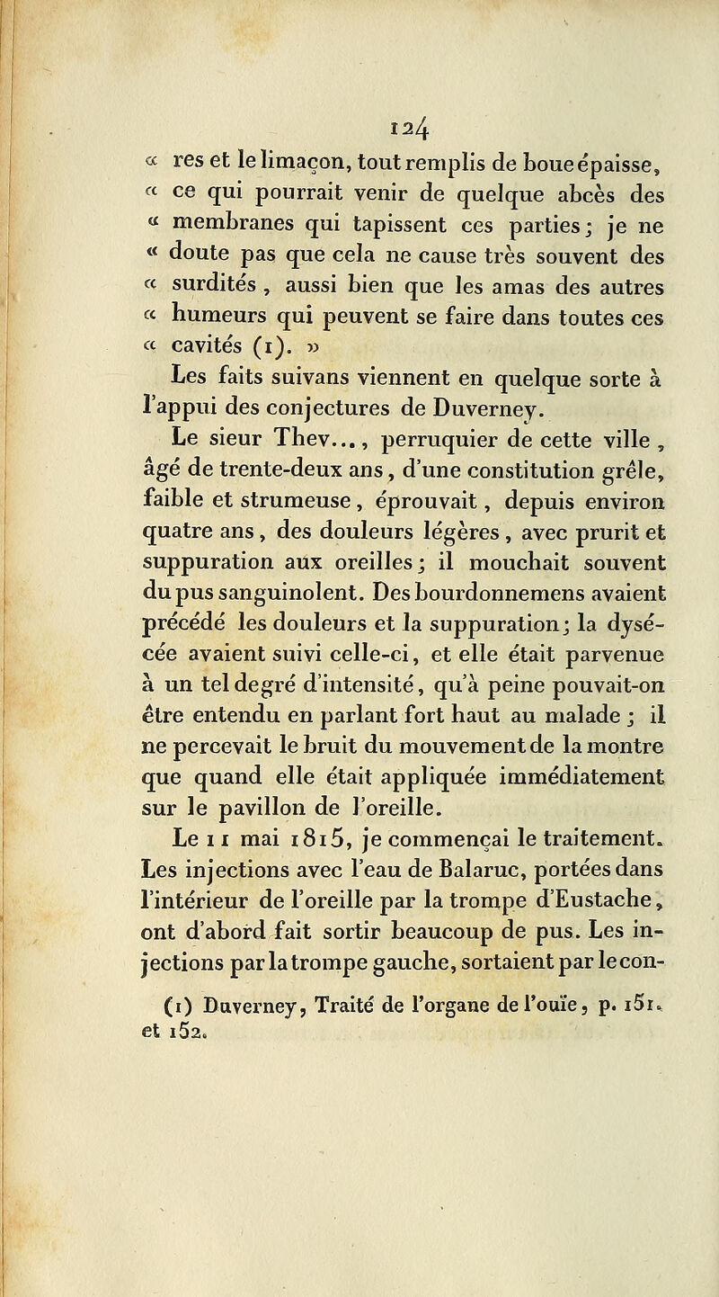 « res et le limaçon, tout remplis de boue épaisse, « ce qui pourrait venir de quelque abcès des « membranes qui tapissent ces parties; je ne « doute pas que cela ne cause très souvent des « surdités , aussi bien que les amas des autres « humeurs qui peuvent se faire dans toutes ces « cavités (i). » Les faits suivans viennent en quelque sorte à l'appui des conjectures de Duvernev. Le sieur Thev..., perruquier de cette ville , âgé de trente-deux ans, d'une constitution grêle, faible et strumeuse , éprouvait, depuis environ quatre ans, des douleurs légères , avec prurit et suppuration aux oreilles; il mouchait souvent du pus sanguinolent. Desbourdonnemens avaient précédé les douleurs et la suppuration; la dysé- cée avaient suivi celle-ci, et elle était parvenue à un tel degré d'intensité, qu'à peine pouvait-on être entendu en parlant fort haut au malade ; il ne percevait le bruit du mouvement de la montre que quand elle était appliquée immédiatement sur le pavillon de l'oreille. Le n mai i8i5, je commençai le traitement. Les injections avec l'eau de Balaruc, portées dans l'intérieur de l'oreille par la trompe d'Eustache, ont d'abord fait sortir beaucoup de pus. Les in- jections par la trompe gauche, sortaient par lecon- (i) Dttverney, Traité de l'organe de l'ouïe, p. i5i* et i52a