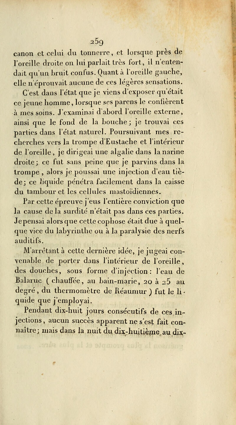 2$g canon et celui du tonnerre, et lorsque près de l'oreille droite on lui parlait très fort, il n'enten- dait qu'un bruit confus. Quant à l'oreille gauche, elle n'éprouvait aucune de ces légères sensations. C'est dans l'état que je viens d'exposer qu'était ce jeune homme, lorsque ses parens le confièrent à mes soins. J'examinai d'abord l'oreille externe, ainsi que le fond de la bouche; je trouvai ces parties dans l'état naturel. Poursuivant mes re- cherches vers la trompe d'Eustache et l'intérieur de l'oreille, je dirigeai une algalie dans la narine droite; ce fut sans peine que je parvins dans la trompe , alors je poussai une injection d'eau tiè- de; ce liquide pénétra facilement dans la caisse du tambour et les cellules mastoïdiennes. Par cette épreuve j'eus l'entière conviction que la cause delà surdité n'était pas dans ces parties. Je pensai alors que cette cophose était due à quel- que vice du labyrinthe ou à la paralysie des nerfs auditifs. M'arrètant à cette dernière idée, je jugeai con- venable de porter dans l'intérieur de l'oreille, des douches, sous forme d'injection: l'eau de Balaruc ( chauffée, au bain-marie, 20 à 2.5 au degré , du thermomètre de Réauinur ) fut le li- quide que j'employai. Pendant dix-huit jours consécutifs de ces in- jections, aucun succès apparent ne s'est fait con- naître; mais dans la nuit du dix-huitième, au dix-