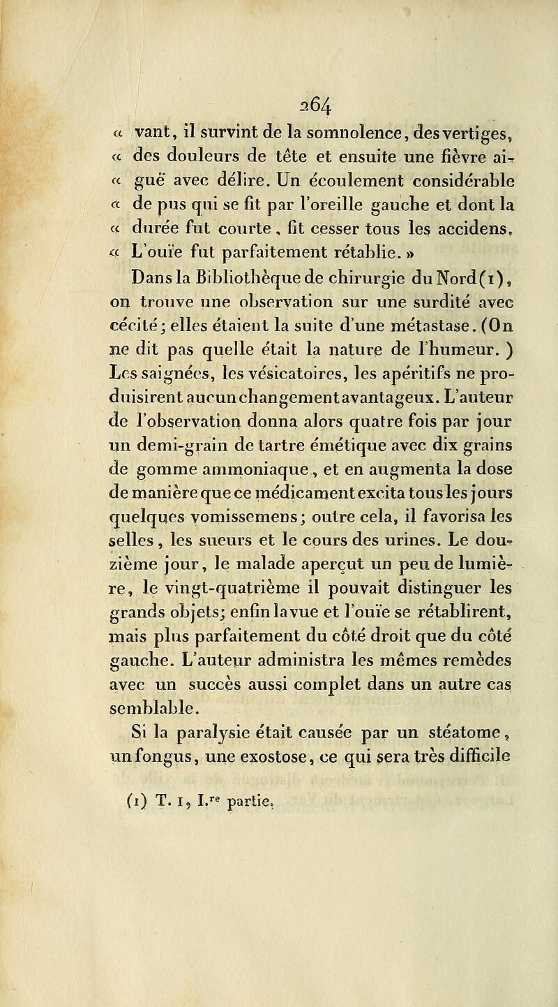 a vant, il survint de la somnolence, des vertiges, « des douleurs de tête et ensuite une fièvre ai-r « gué' avec délire. Un écoulement considérable «. de pus qui se fit par l'oreille gauche et dont la ce durée fut courte , fit cesser tous les accidens. <ç L'ouïe fut parfaitement rétablie. » Dans la Bibliothèque de chirurgie duNord(i), on trouve une observation sur une surdité avec cécité; elles étaient la suite d'une métnstase. (On ne dit pas quelle était la nature de l'humeur. ) Les saignées, les vésicatoires, les apéritifs ne pro- duisirent aucun changementavantageux. L'auteur de l'observation donna alors quatre fois par jour un demi-grain de tartre émétique avec dix grains de gomme ammoniaque, et en augmenta la dose de manière que ce médicament excita tous les jours quelques vomissemens; outre cela, il favorisa les selles, les sueurs et le cours des urines. Le dou- zième jour, le malade aperçut un peu de lumiè- re, le vingt-quatrième il pouvait distinguer les grands objets; enfin la vue et l'ouïe se rétablirent, mais plus parfaitement du côté droit que du côté gauche. L'auteur administra les mêmes remèdes avec un succès aussi complet dans un autre cas semblable. Si la paralysie était causée par un stéatome, unfongus, une exostose, ce qui sera très difficile (i) T. i? I.» partie.