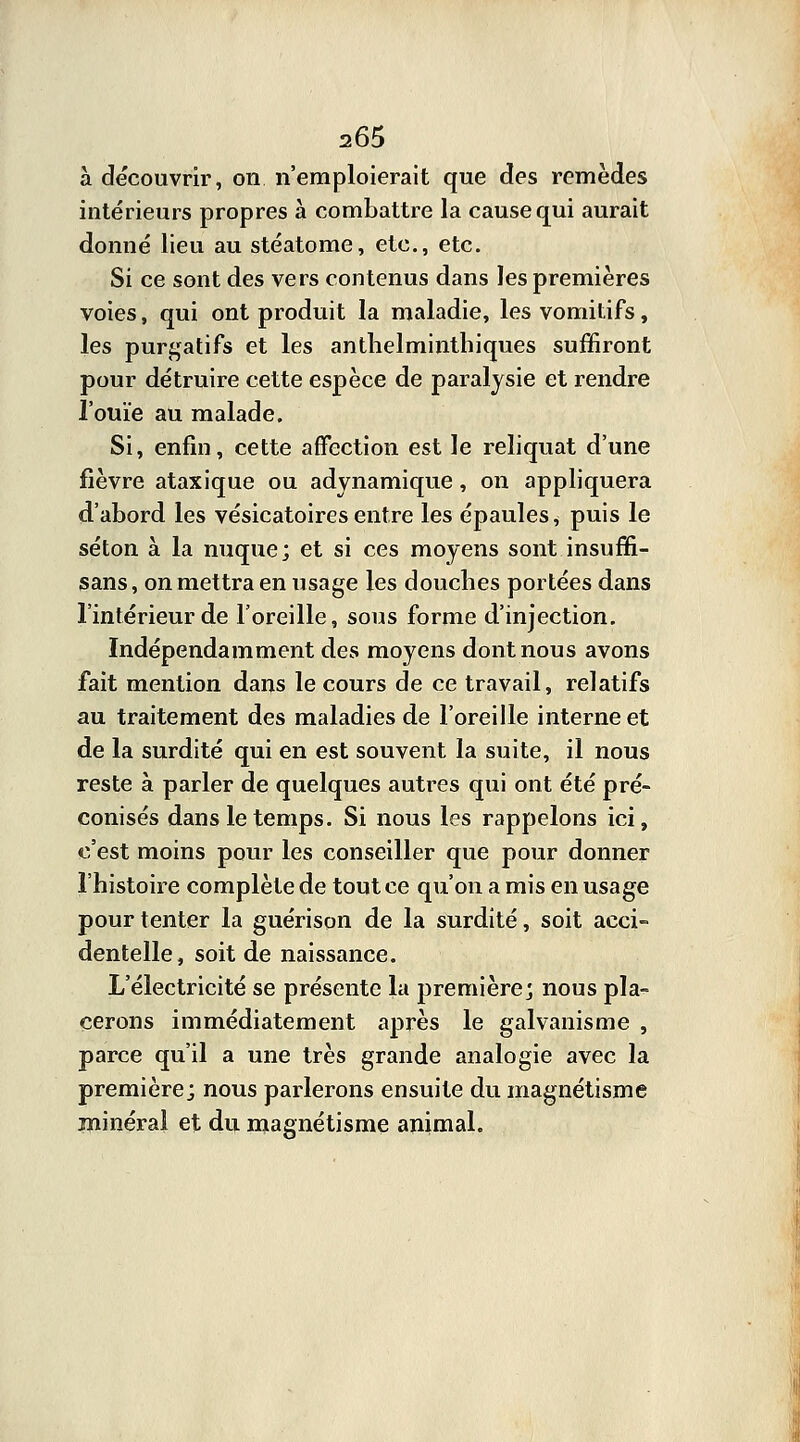 à découvrir, on n'emploierait que des remèdes intérieurs propres à combattre la cause qui aurait donné lieu au stéatome, etc., etc. Si ce sont des vers contenus dans les premières voies, qui ont produit la maladie, les vomitifs, les purgatifs et les anthelminthiques suffiront pour détruire cette espèce de paralysie et rendre l'ouïe au malade. Si, enfin, cette affection est le reliquat d'une fièvre ataxique ou adynamique, on appliquera d'abord les vésicatoiresentre les épaules, puis le séton à la nuque; et si ces moyens sont insuffi- sans, on mettra en usage les douches portées dans l'intérieur de l'oreille, sous forme d'injection. Indépendamment des moyens dont nous avons fait mention dans le cours de ce travail, relatifs au traitement des maladies de l'oreille interne et de la surdité qui en est souvent la suite, il nous reste à parler de quelques autres qui ont été pré- conisés dans le temps. Si nous les rappelons ici, c'est moins pour les conseiller que pour donner l'histoire complète de tout ce qu'on a mis en usage pour tenter la guérison de la surdité, soit acci- dentelle, soit de naissance. L'électricité se présente la première; nous pla- cerons immédiatement après le galvanisme , parce qu'il a une très grande analogie avec la première; nous parlerons ensuite du magnétisme minéral et du magnétisme animal.