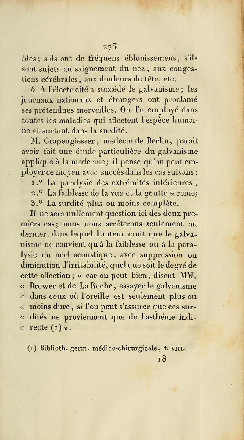 blés j s'ils ont de fréquens éblouissemerîs, s'ils sont sujets au saignement du nez , aux conges- tions cérébrales, aux douleurs de tête, etc. b A l'électricité a succédé le galvanisme ; les journaux nationaux et étrangers ont proclamé ses prétendues merveilles. On l'a employé dans toutes les maladies qui affectent l'espèce humai- ne et surtout dans la surdité. M. Grapengiesser, médecin de Berlin, parait avoir fait une étude particulière du galvanisme appliqué à la médecine; il pense qu'on peut em- ployer ce moyen avec succès dans les cas suivans: i.° La paralysie des extrémités inférieures; 2.0 La faiblesse de la vue et la goutte sereine; 3.° La surdité plus ou moins complète. Il ne sera nullement question ici des deux pre- miers cas; nous nous arrêterons seulement au dernier, dans lequel l'auteur croit que le galva- nisme ne convient qu'à la faiblesse ou à la para- lysie du nerf acoustique, avec suppression ou diminution d'irritabilité, quel que soit le degré de cette affection ; ce car on peut bien, disent MM. « Brower et de La Roche, essayer le galvanisme « dans ceux où l'oreille est seulement plus ou « moins dure, si l'on peut s'assurer que ces sur- ce dites ne proviennent que de l'asthénie indi- ce recte (1) ». (1) Biblioth. gerra. médico-chirurgicale, t. viil 18