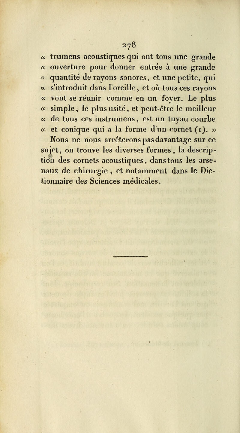 « trumens acoustiques qui ont tous une grande « ouverture pour donner entrée à une grande « quantité de rayons sonores, et une petite, qui « s'introduit dans l'oreille, et où tous ces rayons « vont se réunir comme en un foyer. Le plus « simple, le plus usité, et peut-être le meilleur « de tous ces instrumens, est un tuyau courbe «x et conique qui a la forme d'un cornet (i). » Nous ne nous arrêterons pas davantage sur ce sujet, on trouve les diverses formes, la descrip- tidn des cornets acoustiques, dans tous les arse- naux de chirurgie , et notamment dans le Dic- tionnaire des Sciences médicales.