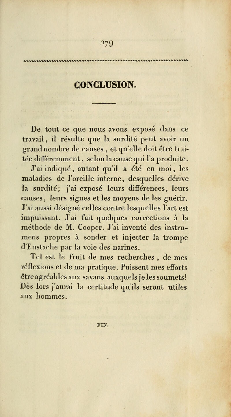 CONCLUSION. De tout ce que nous avons exposé dans ce travail, il résulte que la surdité peut avoir un grand nombre de causes , et qu'elle doit être tiii- tée différemment, selon la cause qui l'a produite. J'ai indiqué, autant qu'il a été en moi, les maladies de l'oreille interne, desquelles dérive la surdité; j'ai exposé leurs différences, leurs causes, leurs signes et les moyens de les guérir. J'ai aussi désigné celles contre lesquelles l'art est impuissant. J'ai fait quelques corrections à la méthode de M. Cooper, J'ai inventé des instru- mens propres à sonder et injecter la trompe d'Eustache par la voie des narines. Tel est le fruit de mes recherches , de mes réflexions et de ma pratique. Puissent mes efforts être agréables aux savans auxquels je les soumets! Dès lors j'aurai la certitude qu'ils seront utiles aux hommes. FIN.