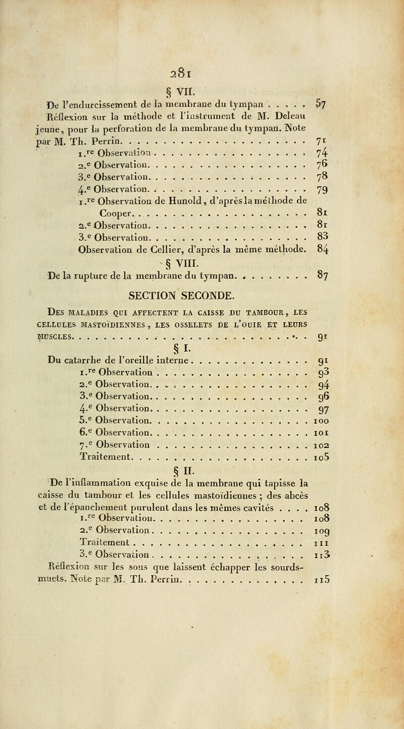 a8i § vu. De l'endurcissement de la membrane du tympan ..... $7 Réflexion sur la méthode et l'instrument de M. Deleau jeune, pour la perforation de la membrane du tympan. Note par M. Th. Perrin 71 i.re Observation 74 2.e Observation 76 3.e Observation 78 4-e Observation 79 i.re Observation de Hunold, d'après la méthode de Cooper 81 2.e Observation 8r 3.e Observation 83 Observation de Cellier, d'après la même méthode. 84 § VIII. De la rupture de la membrane du tympan 87 SECTION SECONDE. Des maladies qui affectent la caisse du tambour, les cellules mastoïdiennes , les osselets de l'ouie et leurs MUSCLES •. . 91 Du catarrhe de l'oreille interne * . . . 91 1 .re Observation 93 2.e Observation. . „ ; g4 3.e Observation 96 4-e Observation 97 5.e Observation 100 6.e Observation , 101 7-e Observation 102 Traitement -. io5 De l'inflammation exquise de la membrane qui tapisse la caisse du tambour et les cellules mastoïdiennes ; des abcès et de l'épanchement purulent dans les mêmes cavités .... 108 i.re Observation 108 2.e Observation 10g Traitement m 3.e Observation . . . n3 Réflexion sur les sous que laissent échapper les sourds- muets. Note par M. Th. Perrin. n5