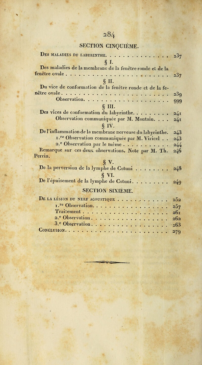 SECTION CINQUIÈME. Des maladies du labyrinthe 5 , 237 § L Des maladies de la membrane de la fenêtre ronde et de la fenêtre ovale 23™ Du vice de conformation de la fenêtre ronde et de la fe- nêtre ovale. . . . i .... ; .......... i 2,3a Observation ■ , ggo §111. Des vices de conformation du labyrinthe 241 Observation communiquée par M. Montain. . . . 241 § IV. De l'inflammation de la membrane nerveuse du labyrinthe. 243 i.re Observation communiquée par M. Viricel . . 243 2.e Observation par le même 244 Remarque sur ces deux observations. Note par M. Th. 246 Perrin. § v. De la perversion de la lymphe de Cotunî . . ; 248 De l'épuisement de la lymphe de Cotuni 249 SECTION SIXIÈME. De la lésion du nerf acoustique 252 i.re Observation 257 Traitement 261 2.e Observation 262 3.e Observation 263 Conclusion 279